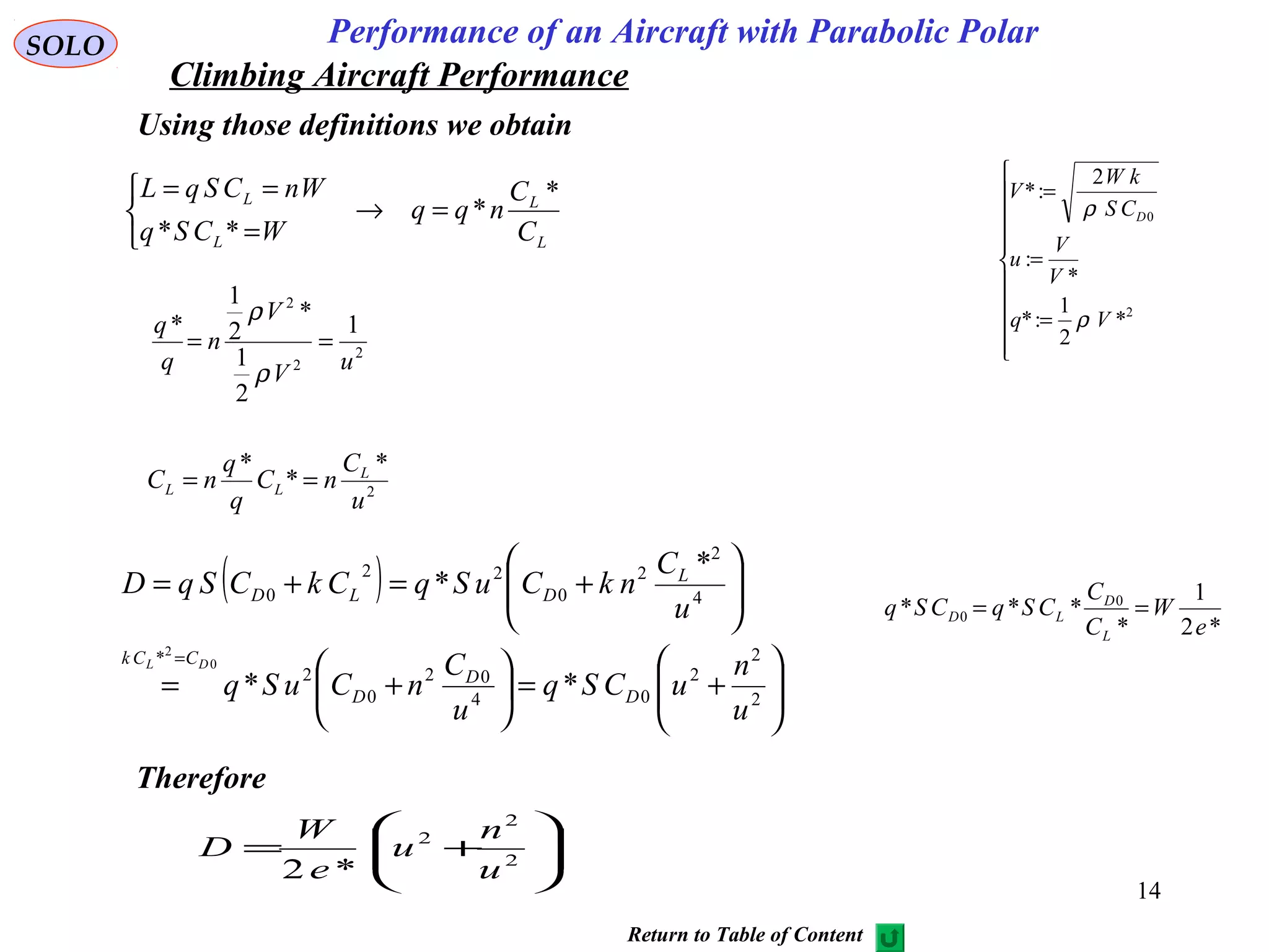 14
Performance of an Aircraft with Parabolic PolarSOLO
Using those definitions we obtain
L
L
L
L
C
C
nqq
WCSq
WnCSqL *
*
**
=→



=
==
2
2
2
1
2
1
*
2
1
*
uV
V
n
q
q
==
ρ
ρ
2
*
*
*
u
C
nC
q
q
nC L
LL ==
( )






+=





+=






+=+=
=
2
2
2
04
02
0
2
*
4
2
2
0
22
0
**
*
*
0
2
u
n
uCSq
u
C
nCuSq
u
C
nkCuSqCkCSqD
D
D
D
CCk
L
DLD
DL
*2
1
*
*** 0
0
e
W
C
C
CSqCSq
L
D
LD ==






+= 2
2
2
*2 u
n
u
e
W
D
Therefore
Return to Table of Content
Climbing Aircraft Performance










=
=
=
2
0
*
2
1
:*
*
:
2
:*
Vq
V
V
u
CS
kW
V
D
ρ
ρ
 