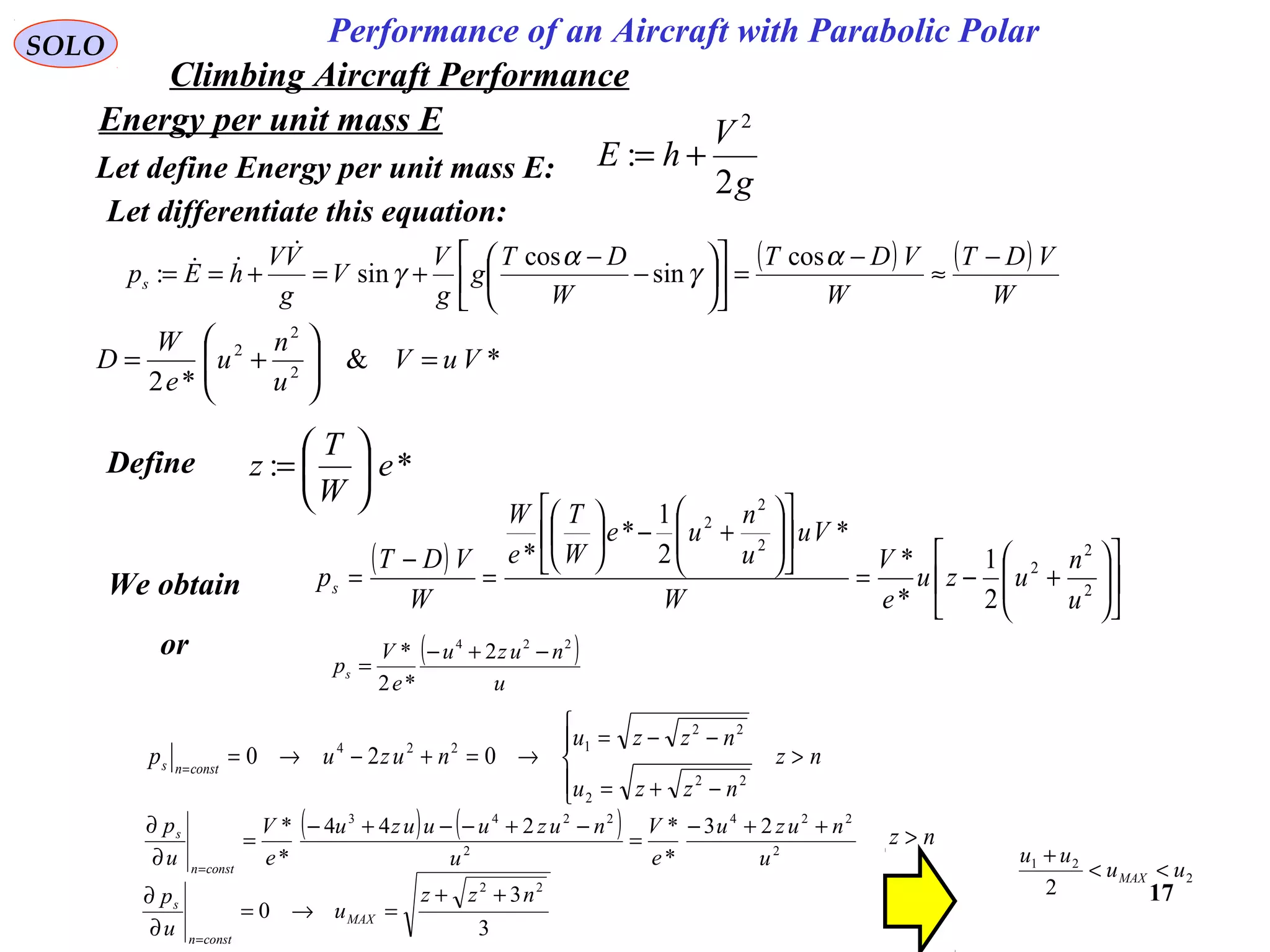 17
Performance of an Aircraft with Parabolic PolarSOLO
Energy per unit mass E
Let define Energy per unit mass E: g
V
hE
2
:
2
+=
Let differentiate this equation:
( ) ( )
W
VDT
W
VDT
W
DT
g
g
V
V
g
VV
hEps
−
≈
−
=











−
−
+=+==
α
γ
α
γ
cos
sin
cos
sin:


*&
*2 2
2
2
VuV
u
n
u
e
W
D =





+=
Define *: e
W
T
z 





=
We obtain
( )












+−=












+−





=
−
= 2
2
2
2
2
2
2
1
*
*
*
2
1
*
*
u
n
uzu
e
V
W
Vu
u
n
ue
W
T
e
W
W
VDT
ps
or ( )
u
nuzu
e
V
ps
224
2
*2
* −+−
=
nz
nzzu
nzzu
nuzup constns >




−+=
−−=
→=+−→==
22
2
22
1224
020
( ) ( )
2
224
2
2243
23
*
*244
*
*
u
nuzu
e
V
u
nuzuuuzu
e
V
u
p
constn
s ++−
=
−+−−+−
=
∂
∂
=
3
3
0
22
nzz
u
u
p
MAX
constn
s
++
=→=
∂
∂
=
2
21
2
uu
uu
MAX <<
+
nz >
Climbing Aircraft Performance
 