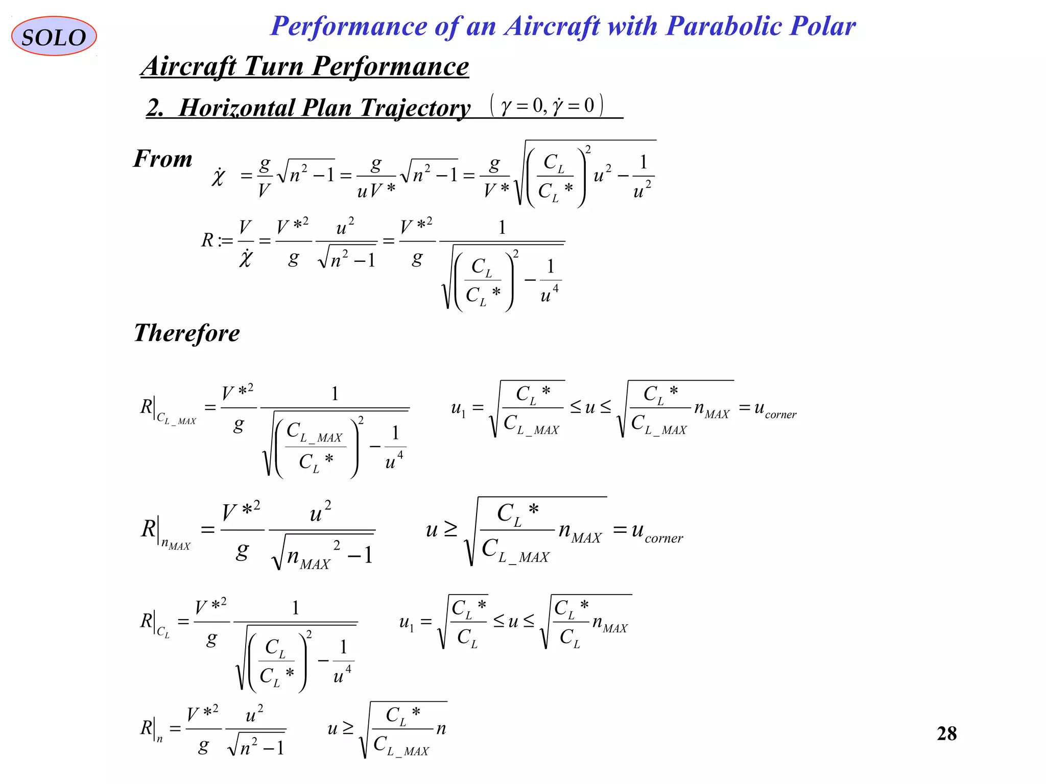 28
Performance of an Aircraft with Parabolic PolarSOLO
From
2
2
2
22 1
**
1
*
1
u
u
C
C
V
g
n
Vu
g
n
V
g
L
L
−





=−=−=χ
4
2
2
2
22
1
*
1*
1
*
:
uC
Cg
V
n
u
g
VV
R
L
L
−





=
−
==
χ
Therefore
cornerMAX
MAXL
L
MAXL
L
L
MAXL
C
un
C
C
u
C
C
u
uC
Cg
V
R
MAXL
=≤≤=
−





=
__
1
4
2
_
2
**
1
*
1*
_
cornerMAX
MAXL
L
MAX
n
un
C
C
u
n
u
g
V
R
MAX
=≥
−
=
_
2
22
*
1
*
MAX
L
L
L
L
L
L
C
n
C
C
u
C
C
u
uC
Cg
V
R
L
**
1
*
1*
1
4
2
2
≤≤=
−





=
n
C
C
u
n
u
g
V
R
MAXL
L
n
_
2
22
*
1
*
≥
−
=
2. Horizontal Plan Trajectory ( )0,0 == γγ 
Aircraft Turn Performance
 