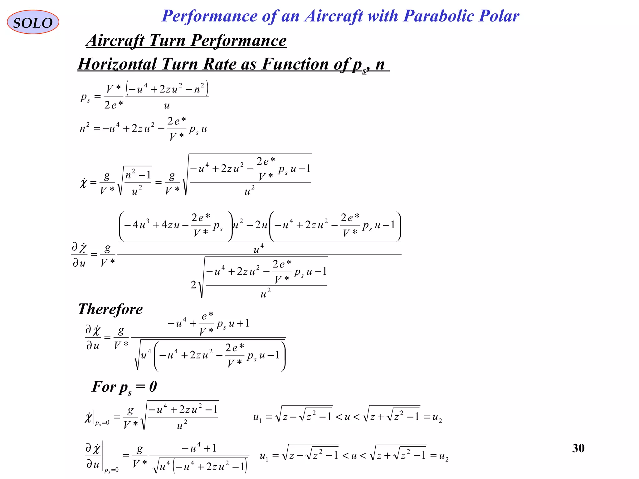 30
Performance of an Aircraft with Parabolic PolarSOLO
Horizontal Turn Rate as Function of ps, n
( )
u
nuzu
e
V
ps
224
2
*2
* −+−
=
up
V
e
uzun s
*
*2
2 242
−+−=
2
24
2
2 1
*
*2
2
*
1
* u
up
V
e
uzu
V
g
u
n
V
g s −−+−
=
−
=χ
2
24
4
2423
1
*
*2
2
2
1
*
*2
22
*
*2
44
*
u
up
V
e
uzu
u
up
V
e
uzuuup
V
e
uzu
V
g
u
s
ss
−−+−






−−+−−





−+−
=
∂
∂ χ
Therefore






−−+−
++−
=
∂
∂
1
*
*2
2
1
*
*
* 244
4
up
V
e
uzuu
up
V
e
u
V
g
u
s
s
χ
For ps = 0
2
22
12
24
0
11
12
*
uzzuzzu
u
uzu
V
g
sp
=−+<<−−=
−+−
==
χ
( ) 2
22
1
244
4
0
11
12
1
*
uzzuzzu
uzuu
u
V
g
u
sp
=−+<<−−=
−+−
+−
=
∂
∂
=
χ
Aircraft Turn Performance
 