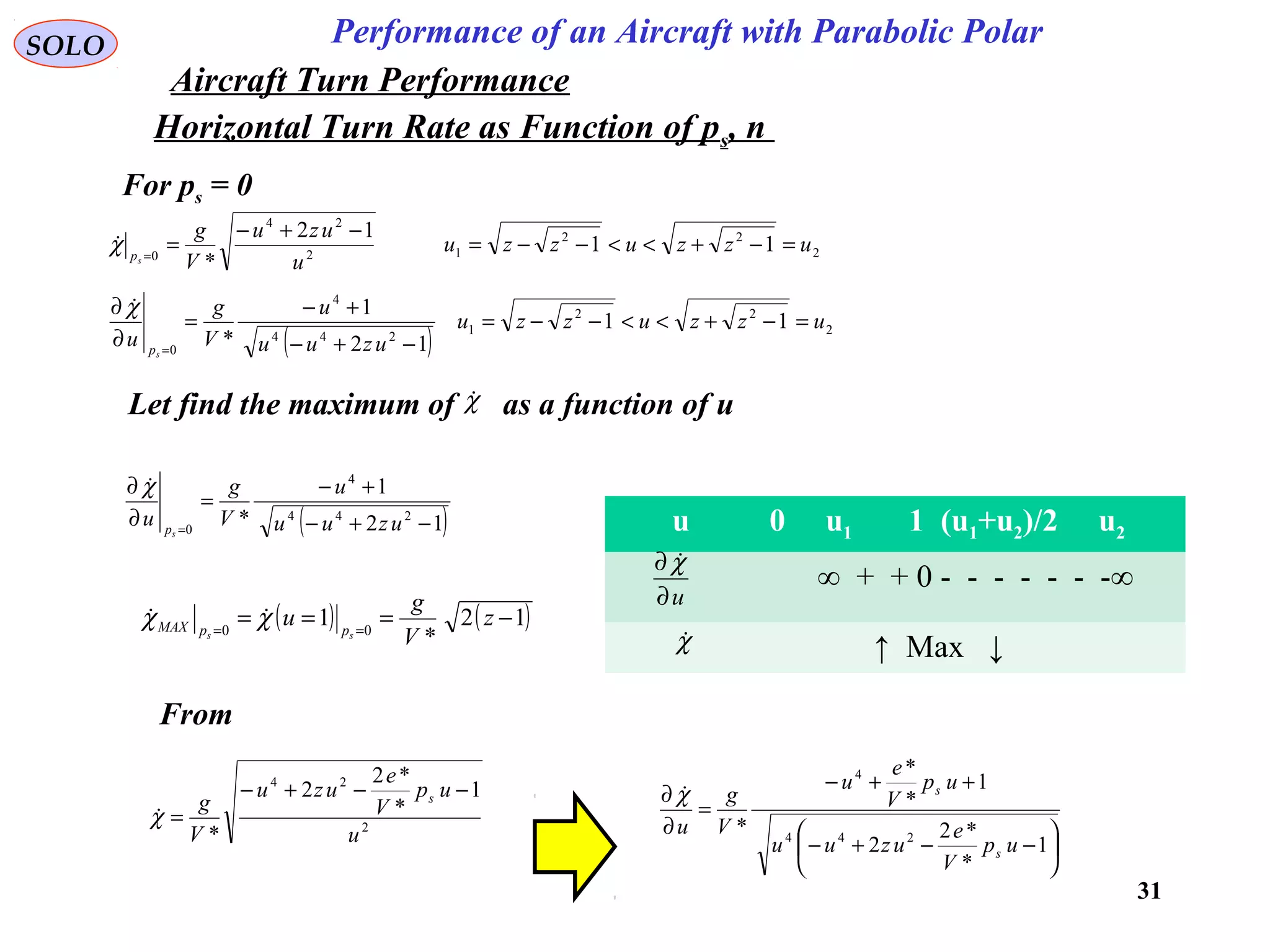31
Performance of an Aircraft with Parabolic PolarSOLO
Horizontal Turn Rate as Function of ps, n
For ps = 0
2
22
12
24
0
11
12
*
uzzuzzu
u
uzu
V
g
sp
=−+<<−−=
−+−
==
χ
( ) 2
22
1
244
4
0
11
12
1
*
uzzuzzu
uzuu
u
V
g
u
sp
=−+<<−−=
−+−
+−
=
∂
∂
=
χ
Let find the maximum of as a function of uχ
( )12
1
* 244
4
0 −+−
+−
=
∂
∂
= uzuu
u
V
g
u
sp
χ
( ) ( )12
*
1 00
−=== ==
z
V
g
u
ss ppMAX χχ 
u 0 u1 1 (u1+u2)/2 u2
∞ + + 0 - - - - - - -∞
↑ Max ↓
u∂
∂ χ
χ
From
2
24
1
*
*2
2
* u
up
V
e
uzu
V
g s −−+−
=χ






−−+−
++−
=
∂
∂
1
*
*2
2
1
*
*
* 244
4
up
V
e
uzuu
up
V
e
u
V
g
u
s
s
χ
Aircraft Turn Performance
 