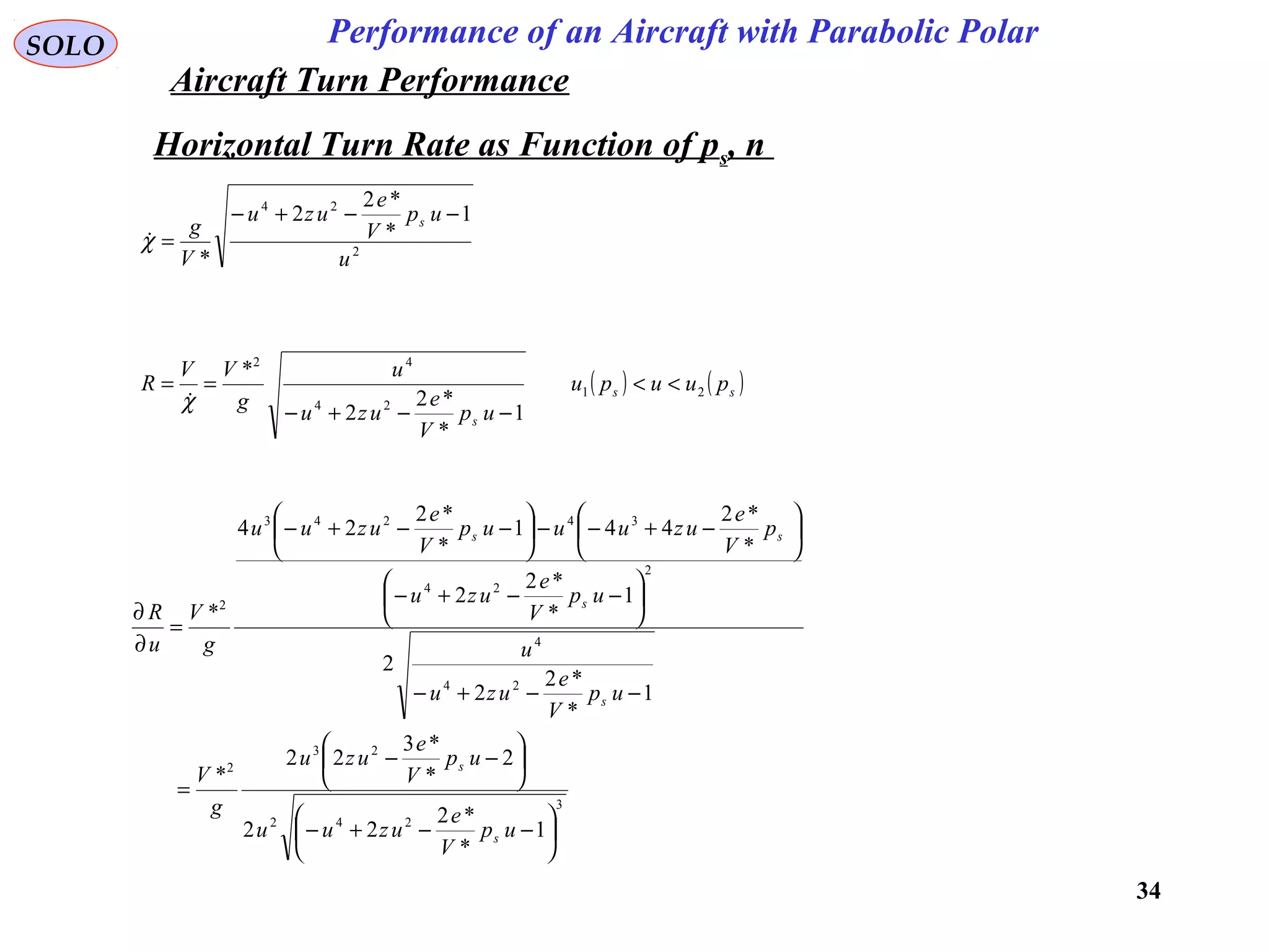 34
Performance of an Aircraft with Parabolic PolarSOLO
Horizontal Turn Rate as Function of ps, n
2
24
1
*
*2
2
* u
up
V
e
uzu
V
g s −−+−
=χ
( ) ( )ss
s
puupu
up
V
e
uzu
u
g
VV
R 21
24
42
1
*
*2
2
*
<<
−−+−
==
χ
3
242
23
2
24
4
2
24
34243
2
1
*
*2
22
2
*
*3
22
*
1
*
*2
2
2
1
*
*2
2
*
*2
441
*
*2
24
*






−−+−






−−
=
−−+−






−−+−






−+−−





−−+−
=
∂
∂
up
V
e
uzuu
up
V
e
uzu
g
V
up
V
e
uzu
u
up
V
e
uzu
p
V
e
uzuuup
V
e
uzuu
g
V
u
R
s
s
s
s
ss
Aircraft Turn Performance
 