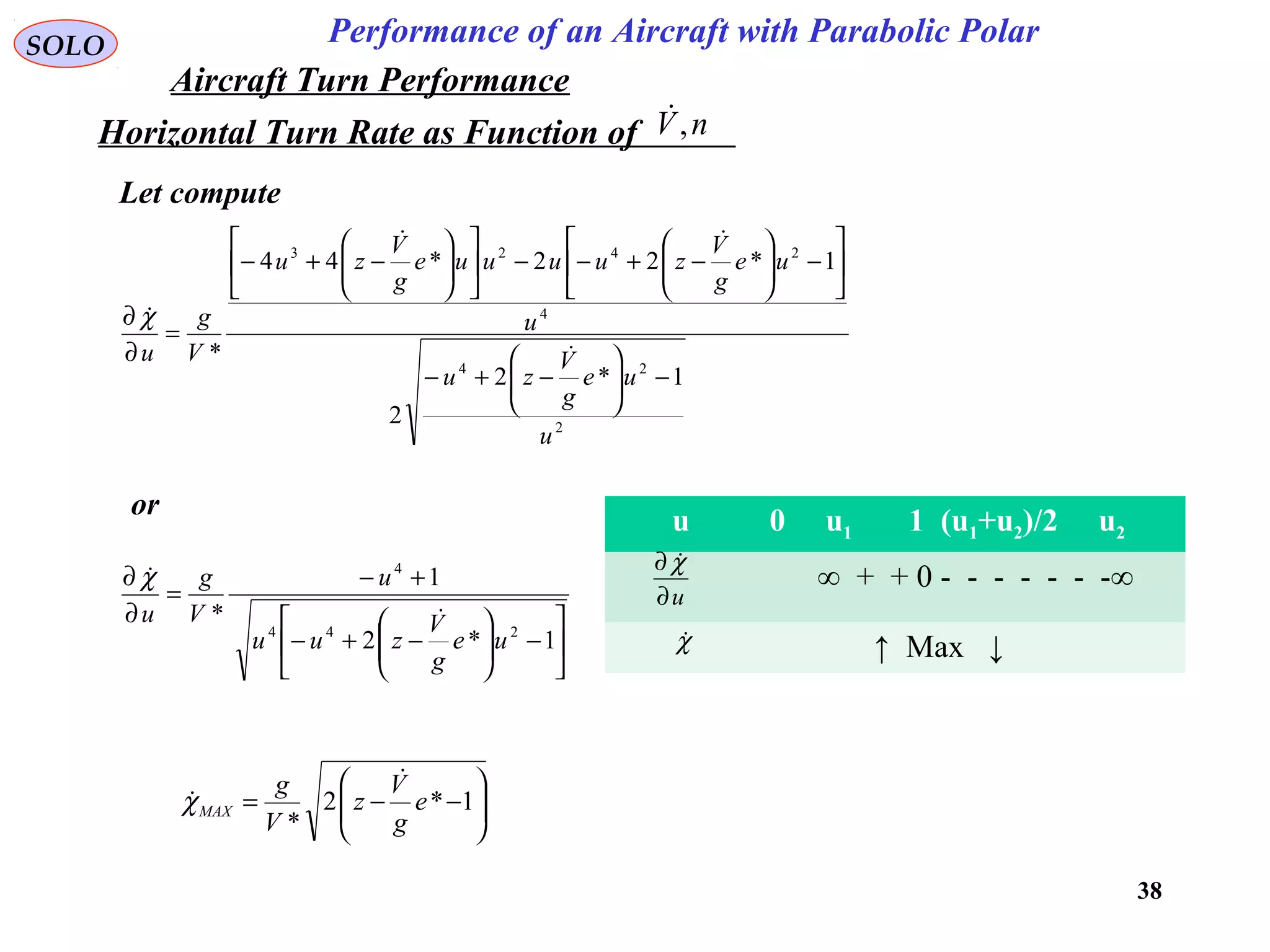 38
Performance of an Aircraft with Parabolic PolarSOLO
Horizontal Turn Rate as Function of nV,
Let compute
2
24
4
2423
1*2
2
1*22*44
*
u
ue
g
V
zu
u
ue
g
V
zuuuue
g
V
zu
V
g
u
−





−+−






−





−+−−











−+−
=
∂
∂


χ






−





−+−
+−
=
∂
∂
1*2
1
*
244
4
ue
g
V
zuu
u
V
g
u 
χ
or
u 0 u1 1 (u1+u2)/2 u2
∞ + + 0 - - - - - - -∞
↑ Max ↓
u∂
∂ χ
χ






−−= 1*2
*
e
g
V
z
V
g
MAX

χ
Aircraft Turn Performance
 