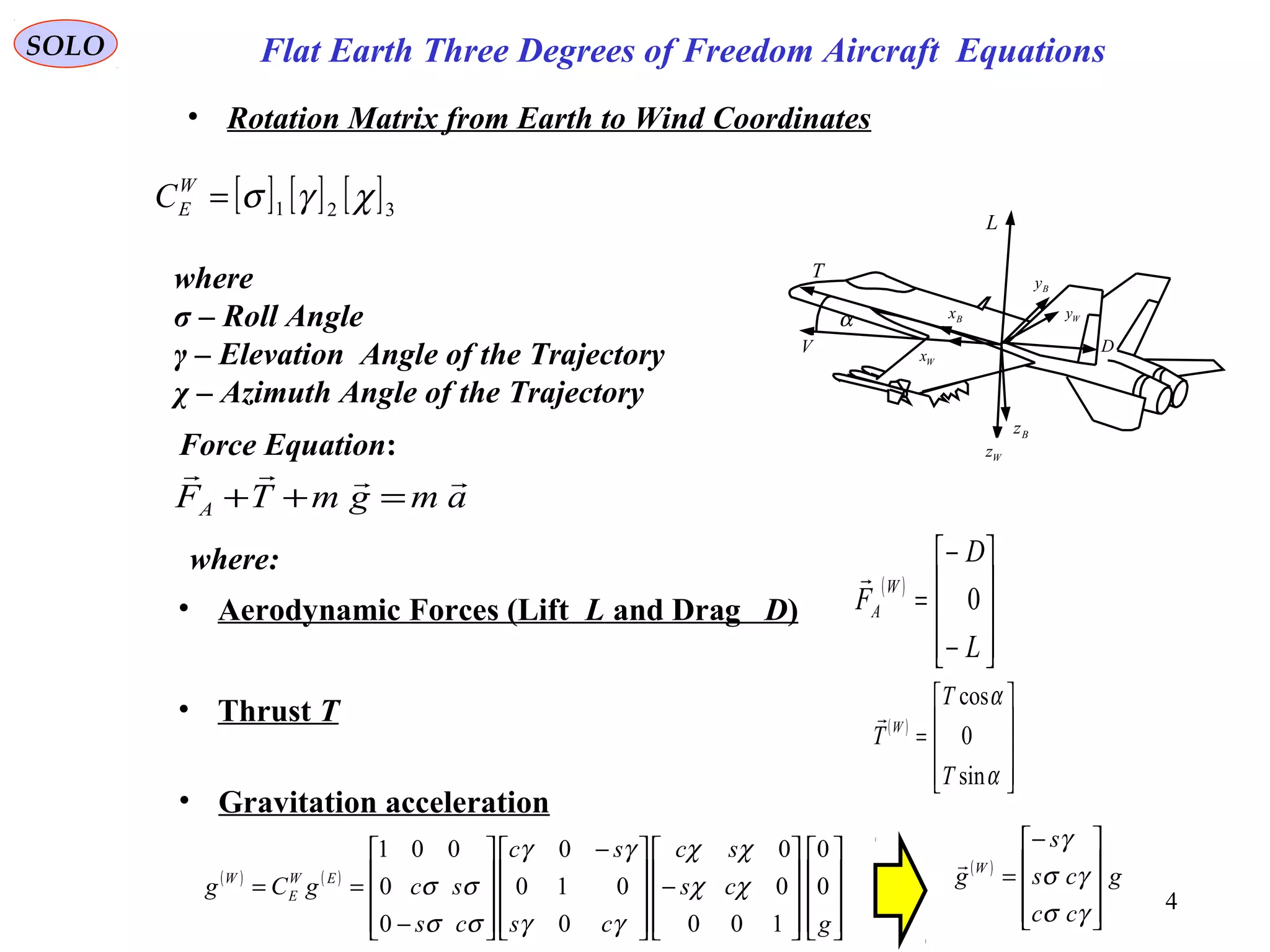 4
SOLO
• Rotation Matrix from Earth to Wind Coordinates
[ ] [ ] [ ]321 χγσ=W
EC
where
σ – Roll Angle
γ – Elevation Angle of the Trajectory
χ – Azimuth Angle of the Trajectory
Force Equation:
amgmTFA

=++
where:
• Aerodynamic Forces (Lift L and Drag D)
( )










−
−
=
L
D
F
W
A 0

• Thrust T ( )










=
α
α
sin
0
cos
T
T
T W

• Gravitation acceleration
( ) ( )




















−









 −










−
==
g
cs
sc
cs
sc
cs
scgCg EW
E
W
0
0
100
0
0
0
010
0
0
0
001
χχ
χχ
γγ
γγ
σσ
σσ
( )
g
cc
cs
s
g W









−
=
γσ
γσ
γ

α
T
V
L
D
Bx
Wx
Bz
Wz
Wy
By
Flat Earth Three Degrees of Freedom Aircraft Equations
 