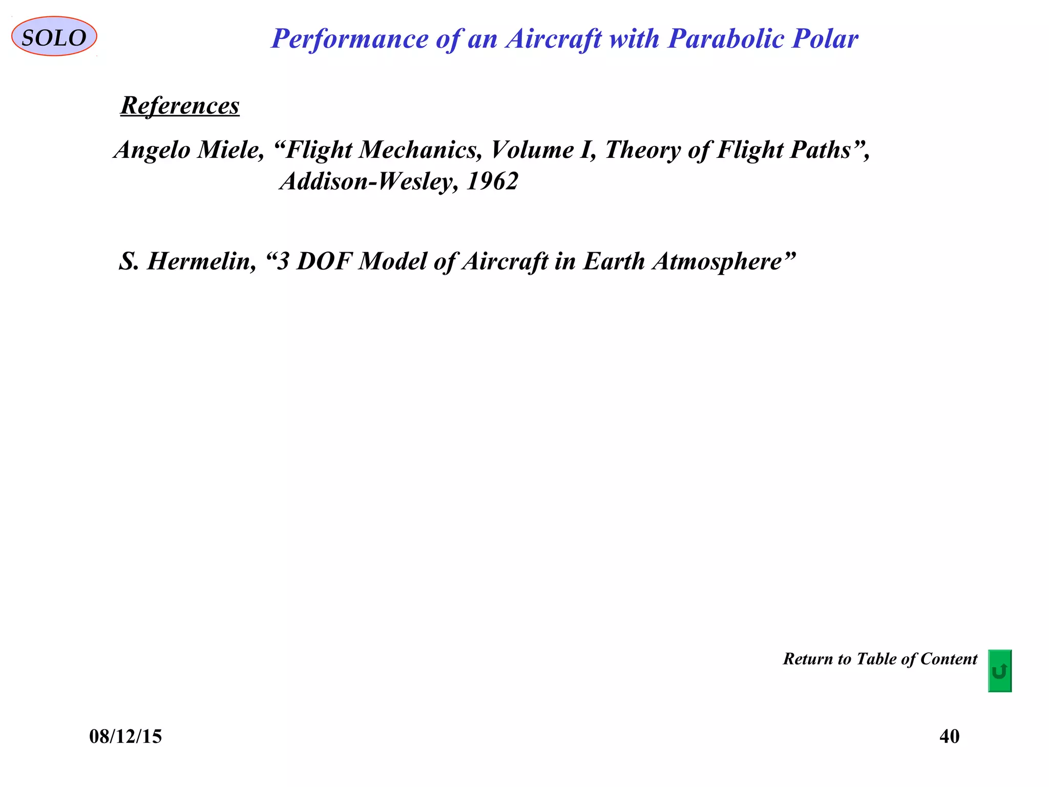 08/12/15 40
Performance of an Aircraft with Parabolic PolarSOLO
References
Angelo Miele, “Flight Mechanics, Volume I, Theory of Flight Paths”,
Addison-Wesley, 1962
Return to Table of Content
S. Hermelin, “3 DOF Model of Aircraft in Earth Atmosphere”
 