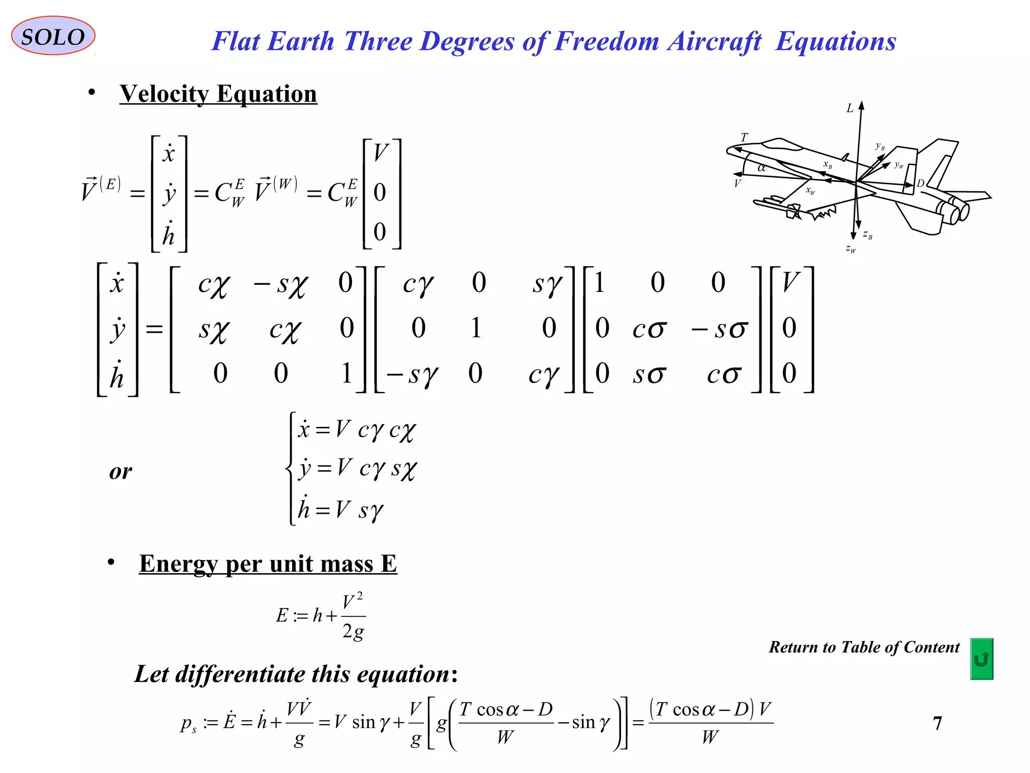 7
SOLO
α
T
V
L
D
Bx
Wx
Bz
Wz
Wy
By
• Velocity Equation
Flat Earth Three Degrees of Freedom Aircraft Equations
( ) ( )










==










=
0
0
V
CVC
h
y
x
V E
W
WE
W
E

























−










−








 −
=










0
0
0
0
001
0
010
0
100
0
0 V
cs
sc
cs
sc
cs
sc
h
y
x
σσ
σσ
γγ
γγ
χχ
χχ








=
=
=
γ
χγ
χγ
sVh
scVy
ccVx



or
• Energy per unit mass E
g
V
hE
2
:
2
+=
Let differentiate this equation:
( )
W
VDT
W
DT
g
g
V
V
g
VV
hEps
−
=











−
−
+=+==
α
γ
α
γ
cos
sin
cos
sin:


Return to Table of Content
 