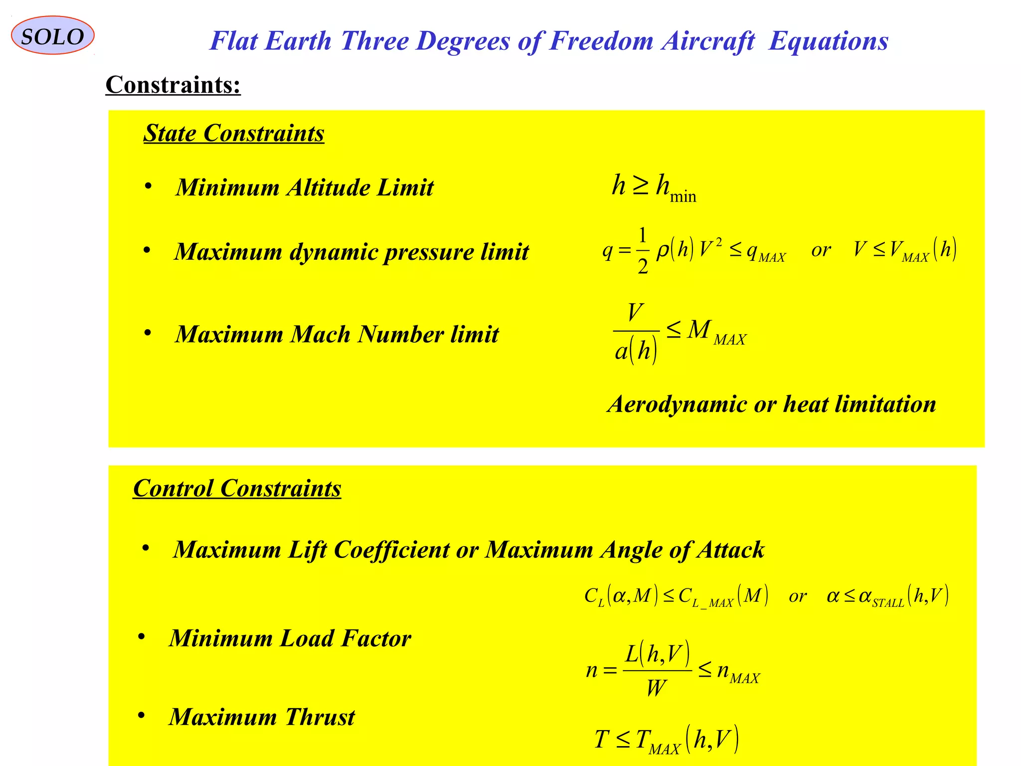 9
SOLO Flat Earth Three Degrees of Freedom Aircraft Equations
Constraints:
State Constraints
• Minimum Altitude Limit minhh ≥
• Maximum dynamic pressure limit ( ) ( )hVVorqVhq MAXMAX ≤≤= 2
2
1
ρ
• Maximum Mach Number limit
( ) MAXM
ha
V
≤
Aerodynamic or heat limitation
Control Constraints
• Maximum Lift Coefficient or Maximum Angle of Attack
( ) ( ) ( )VhorMCMC STALLMAXLL ,, _ ααα ≤≤
• Minimum Load Factor
( )
MAXn
W
VhL
n ≤=
,
• Maximum Thrust
( )VhTT MAX ,≤
 