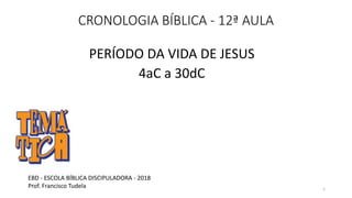 CRONOLOGIA BÍBLICA - 12ª AULA
PERÍODO DA VIDA DE JESUS
4aC a 30dC
EBD - ESCOLA BÍBLICA DISCIPULADORA - 2018
Prof. Francisco Tudela 1
 