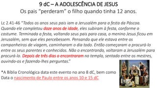 9 dC – A ADOLESCÊNCIA DE JESUS
Os pais “perderam” o filho quando tinha 12 anos.
Lc 2.41-46 “Todos os anos seus pais iam a Jerusalém para a festa da Páscoa.
Quando ele completou doze anos de idade, eles subiram à festa, conforme o
costume. Terminada a festa, voltando seus pais para casa, o menino Jesus ficou em
Jerusalém, sem que eles percebessem. Pensando que ele estava entre os
companheiros de viagem, caminharam o dia todo. Então começaram a procurá-lo
entre os seus parentes e conhecidos. Não o encontrando, voltaram a Jerusalém para
procurá-lo. Depois de três dias o encontraram no templo, sentado entre os mestres,
ouvindo-os e fazendo-lhes perguntas.”
*A Bíblia Cronológica data este evento no ano 8 dC, bem como
Data o nascimento de Paulo entre os anos 10 e 15 dC
12
 