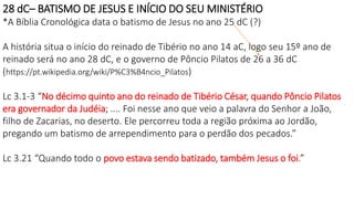 28 dC– BATISMO DE JESUS E INÍCIO DO SEU MINISTÉRIO
*A Bíblia Cronológica data o batismo de Jesus no ano 25 dC (?)
A história situa o início do reinado de Tibério no ano 14 aC, logo seu 15º ano de
reinado será no ano 28 dC, e o governo de Pôncio Pilatos de 26 a 36 dC
(https://pt.wikipedia.org/wiki/P%C3%B4ncio_Pilatos)
Lc 3.1-3 “No décimo quinto ano do reinado de Tibério César, quando Pôncio Pilatos
era governador da Judéia; .... Foi nesse ano que veio a palavra do Senhor a João,
filho de Zacarias, no deserto. Ele percorreu toda a região próxima ao Jordão,
pregando um batismo de arrependimento para o perdão dos pecados.”
Lc 3.21 “Quando todo o povo estava sendo batizado, também Jesus o foi.”
 