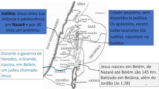 Cidade pequena, sem
importância política.
Os apóstolos, exceto
Judas lscariotes (da
Judéia), nasceram na
Galiléia.
Galiléia: Jesus viveu sua
infância e adolescência
em Nazaré e por 30
anos um anônimo.
Jesus nasceu em Belém, de
Nazaré até Belém são 145 Km.
Batizado em Betânia, além do
Jordão (Jo 1.28)
Durante o governo de
Herodes, o Grande,
nasceu, em Belém,
um judeu chamado
Jesus
14
 