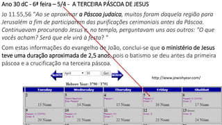 Ano 30 dC - 6ª feira – 5/4 - A TERCEIRA PÁSCOA DE JESUS
Jo 11.55,56 “Ao se aproximar a Páscoa judaica, muitos foram daquela região para
Jerusalém a fim de participarem das purificações cerimoniais antes da Páscoa.
Continuavam procurando Jesus e, no templo, perguntavam uns aos outros: "O que
vocês acham? Será que ele virá à festa? “
Com estas informações do evangelho de João, conclui-se que o ministério de Jesus
teve uma duração aproximada de 2,5 anos, pois o batismo se deu antes da primeira
páscoa e a crucificação na terceira páscoa.
http://www.jewishyear.com/
16
 