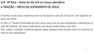 5/4 - 6ª feira – Noite do dia 4/4 no nosso calendário
A TRAIÇÃO – INÍCIO DO SOFRIMENTO DE JESUS.
Durante a ceia Jesus conversa com os discípulos e ora (Jo 13 ao 17), em seguida sai
para um olival.
Jo 18.1,2 “Tendo terminado de orar, Jesus saiu com os seus discípulos e atravessou o
vale do Cedrom. Do outro lado havia um olival, onde entrou com eles.
Ora, Judas, o traidor, conhecia aquele lugar, porque Jesus muitas vezes se reunira ali
com os seus discípulos.”
18
 