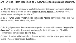 5/4 - 6ª feira – Bem cedo inicia-se O JULGAMENTO e antes das 9h termina.
Mc 15.1 “De manhã bem cedo, os chefes dos sacerdotes com os líderes religiosos,
os mestres da lei e todo o Sinédrio chegaram a uma decisão. Amarrando Jesus,
levaram-no e o entregaram a Pilatos.”
Jo 19 .14 “Era o Dia da Preparação da semana da Páscoa, por volta do meio-dia. "Eis
o rei de vocês", disse Pilatos aos judeus.”
O dia do julgamento e da morte de Jesus podia ser entendido como a “preparação
da páscoa” no sentido de que era a preparação da Festividade dos Pães Não
Fermentados com duração de sete dias.
Como as duas festividades estão próximas, alguns comentaristas sugerem que o
termo “Páscoa” abrangia as duas festas.
19
 