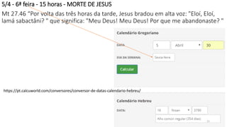 5/4 - 6ª feira - 15 horas - MORTE DE JESUS
Mt 27.46 “Por volta das três horas da tarde, Jesus bradou em alta voz: "Eloí, Eloí,
lamá sabactâni? " que significa: "Meu Deus! Meu Deus! Por que me abandonaste? "
https://pt.calcuworld.com/conversores/conversor-de-datas-calendario-hebreu/
21
 
