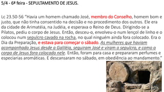 5/4 - 6ª feira - SEPULTAMENTO DE JESUS.
Lc 23.50-56 “Havia um homem chamado José, membro do Conselho, homem bom e
justo, que não tinha consentido na decisão e no procedimento dos outros. Ele era
da cidade de Arimatéia, na Judéia, e esperava o Reino de Deus. Dirigindo-se a
Pilatos, pediu o corpo de Jesus. Então, desceu-o, envolveu-o num lençol de linho e o
colocou num sepulcro cavado na rocha, no qual ninguém ainda fora colocado. Era o
Dia da Preparação, e estava para começar o sábado. As mulheres que haviam
acompanhado Jesus desde a Galiléia, seguiram José e viram o sepulcro, e como o
corpo de Jesus fora colocado nele. Então, foram para casa e prepararam perfumes e
especiarias aromáticas. E descansaram no sábado, em obediência ao mandamento.”
22
 