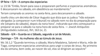 6ª feira – 5/4 – A compra das especiarias
Lc 23.56 “Então, foram para casa e prepararam perfumes e especiarias aromáticas.
E descansaram no sábado, em obediência ao mandamento.”
Teriam comprado os aromas na sexta-feira, para descansarem o sábado.
Josefo citou um decreto de César Augusto que dizia que os judeus “não estavam
obrigados [a comparecer num tribunal] no sábado nem no dia da preparação para
ele [véspera do sábado], depois da nona hora”, indicando que eles começavam a
preparar-se para o sábado na nona hora de sexta-feira. — Jewish Antiquities
(Antiguidades Judaicas), XVI, 163 (vi, 2).
Sábado - 6/4 – Guarda-se o Sábado, segundo a Lei de Moisés.
Domingo – 7/4 - As mulheres vão ao túmulo de Jesus.
Mc 16.1,2 “Quando terminou o sábado, Maria Madalena, Salomé e Maria, mãe de
Tiago, compraram especiarias aromáticas para ungir o corpo de Jesus. No primeiro
dia da semana, bem cedo, ao nascer do sol, elas se dirigiram ao sepulcro”
24
 
