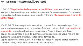 7/4 - Domingo – RESSURREIÇÃO DE JESUS
Lc 24.1-3 “No primeiro dia da semana, de manhã bem cedo, as mulheres tomaram
as especiarias aromáticas que haviam preparado e foram ao sepulcro. Encontraram
removida a pedra do sepulcro, mas, quando entraram, não encontraram o corpo do
Senhor Jesus.”
1Co 15.3-8 “Pois o que primeiramente lhes transmiti foi o que recebi: que Cristo
morreu pelos nossos pecados, segundo as Escrituras, foi sepultado e ressuscitou ao
terceiro dia, segundo as Escrituras, e apareceu a Pedro e depois aos Doze.
Depois disso apareceu a mais de quinhentos irmãos de uma só vez, a maioria dos
quais ainda vive, embora alguns já tenham adormecido.
Depois apareceu a Tiago e, então, a todos os apóstolos; depois destes apareceu
também a mim, como a um que nasceu fora de tempo.” 25
 