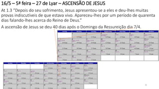 16/5 – 5ª feira – 27 de Lyar – ASCENSÃO DE JESUS
At 1.3 “Depois do seu sofrimento, Jesus apresentou-se a eles e deu-lhes muitas
provas indiscutíveis de que estava vivo. Apareceu-lhes por um período de quarenta
dias falando-lhes acerca do Reino de Deus.”
A ascensão de Jesus se deu 40 dias após o Domingo da Ressureição dia 7/4.
26
 