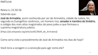 PARTILHA
Releia Lc 23.50-56
Sabendo que:
José de Arimatéia, assim conhecido por ser de Arimatéia, cidade da Judeia, foi,
segundo os Evangelhos canônicos, um homem rico, senador e membro do Sinédrio,
o colégio dos mais altos magistrados do povo judeu e que formava a
suprema magistratura judaica.
(https://pt.wikipedia.org/wiki/Jos%C3%A9_de_Arimateia)
Como seria visto o procedimento de José de Arimatéia nos dias de hoje?
Você teria a coragem e a convicção para agir como ele?
30
 