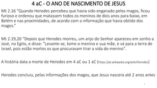 4 aC - O ANO DE NASCIMENTO DE JESUS
Mt 2.16 “Quando Herodes percebeu que havia sido enganado pelos magos, ficou
furioso e ordenou que matassem todos os meninos de dois anos para baixo, em
Belém e nas proximidades, de acordo com a informação que havia obtido dos
magos.”
Mt 2.19,20 “Depois que Herodes morreu, um anjo do Senhor apareceu em sonho a
José, no Egito, e disse: "Levante-se, tome o menino e sua mãe, e vá para a terra de
Israel, pois estão mortos os que procuravam tirar a vida do menino".
A história data a morte de Herodes em 4 aC ou 1 aC (https://pt.wikipedia.org/wiki/Herodes)
Herodes concluiu, pelas informações dos magos, que Jesus nascera até 2 anos antes
6
 