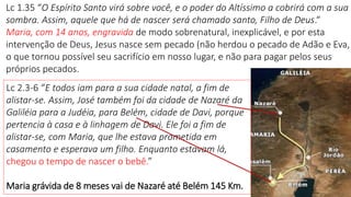 Lc 1.35 “O Espírito Santo virá sobre você, e o poder do Altíssimo a cobrirá com a sua
sombra. Assim, aquele que há de nascer será chamado santo, Filho de Deus.“
Maria, com 14 anos, engravida de modo sobrenatural, inexplicável, e por esta
intervenção de Deus, Jesus nasce sem pecado (não herdou o pecado de Adão e Eva,
o que tornou possível seu sacrifício em nosso lugar, e não para pagar pelos seus
próprios pecados.
Lc 2.3-6 “E todos iam para a sua cidade natal, a fim de
alistar-se. Assim, José também foi da cidade de Nazaré da
Galiléia para a Judéia, para Belém, cidade de Davi, porque
pertencia à casa e à linhagem de Davi. Ele foi a fim de
alistar-se, com Maria, que lhe estava prometida em
casamento e esperava um filho. Enquanto estavam lá,
chegou o tempo de nascer o bebê.”
Maria grávida de 8 meses vai de Nazaré até Belém 145 Km. 7
 