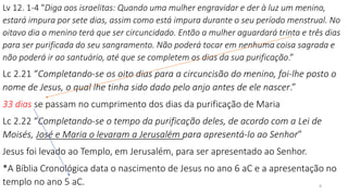 Lv 12. 1-4 "Diga aos israelitas: Quando uma mulher engravidar e der à luz um menino,
estará impura por sete dias, assim como está impura durante o seu período menstrual. No
oitavo dia o menino terá que ser circuncidado. Então a mulher aguardará trinta e três dias
para ser purificada do seu sangramento. Não poderá tocar em nenhuma coisa sagrada e
não poderá ir ao santuário, até que se completem os dias da sua purificação.”
Lc 2.21 “Completando-se os oito dias para a circuncisão do menino, foi-lhe posto o
nome de Jesus, o qual lhe tinha sido dado pelo anjo antes de ele nascer.”
33 dias se passam no cumprimento dos dias da purificação de Maria
Lc 2.22 “Completando-se o tempo da purificação deles, de acordo com a Lei de
Moisés, José e Maria o levaram a Jerusalém para apresentá-lo ao Senhor”
Jesus foi levado ao Templo, em Jerusalém, para ser apresentado ao Senhor.
*A Bíblia Cronológica data o nascimento de Jesus no ano 6 aC e a apresentação no
templo no ano 5 aC. 8
 