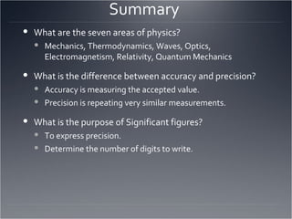 Summary  What are the seven areas of physics? Mechanics, Thermodynamics, Waves, Optics, Electromagnetism, Relativity, Quantum Mechanics What is the difference between accuracy and precision? Accuracy is measuring the accepted value. Precision is repeating very similar measurements. What is the purpose of Significant figures? To express precision. Determine the number of digits to write. 