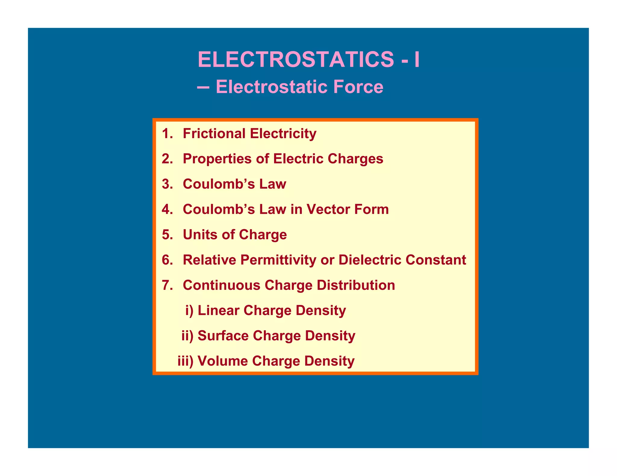 ELECTROSTATICS - I
– Electrostatic Force
1. Frictional Electricity
2. Properties of Electric Charges
3. Coulomb’s Law
4. Coulomb’s Law in Vector Form
5. Units of Charge
6. Relative Permittivity or Dielectric Constant
7. Continuous Charge Distribution
i) Linear Charge Density
ii) Surface Charge Density
iii) Volume Charge Density
 