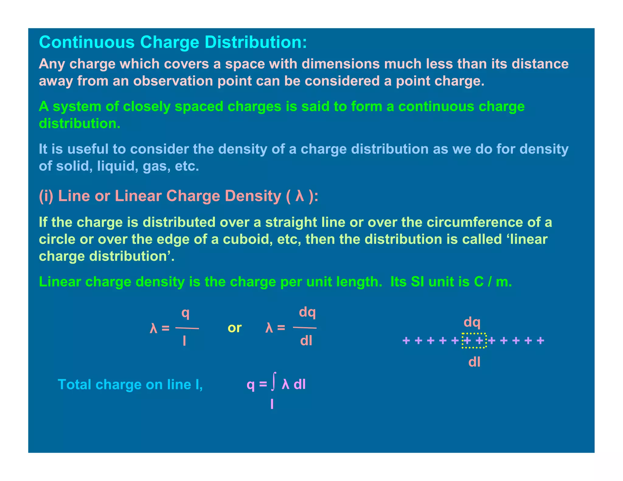 Continuous Charge Distribution:
Any charge which covers a space with dimensions much less than its distance
away from an observation point can be considered a point charge.
A system of closely spaced charges is said to form a continuous charge
distribution.
It is useful to consider the density of a charge distribution as we do for density
of solid, liquid, gas, etc.
(i) Line or Linear Charge Density ( λ ):
If the charge is distributed over a straight line or over the circumference of a
circle or over the edge of a cuboid, etc, then the distribution is called ‘linear
charge distribution’.
Linear charge density is the charge per unit length. Its SI unit is C / m.
q
λ =
l
λ =
dq
dl
or
+ + + + + + + + + + + +
dq
dl
Total charge on line l, q = ∫ λ dl
l
 