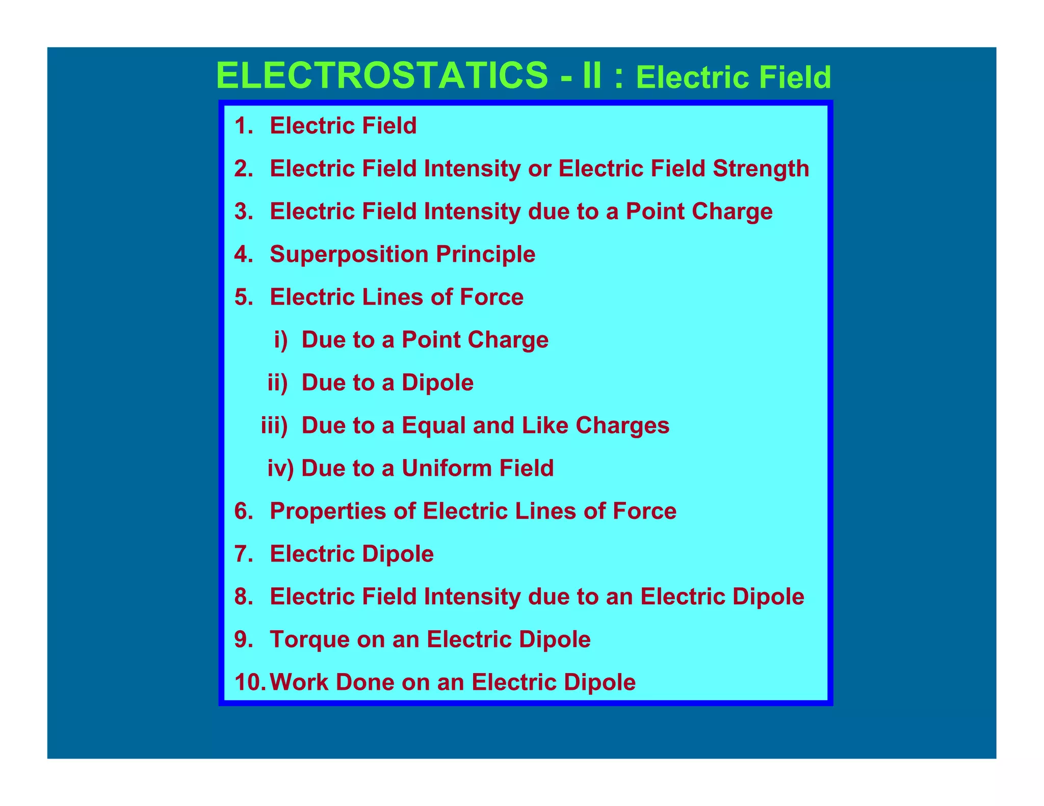 ELECTROSTATICS - II : Electric Field
1. Electric Field
2. Electric Field Intensity or Electric Field Strength
3. Electric Field Intensity due to a Point Charge
4. Superposition Principle
5. Electric Lines of Force
i) Due to a Point Charge
ii) Due to a Dipole
iii) Due to a Equal and Like Charges
iv) Due to a Uniform Field
6. Properties of Electric Lines of Force
7. Electric Dipole
8. Electric Field Intensity due to an Electric Dipole
9. Torque on an Electric Dipole
10.Work Done on an Electric Dipole
 