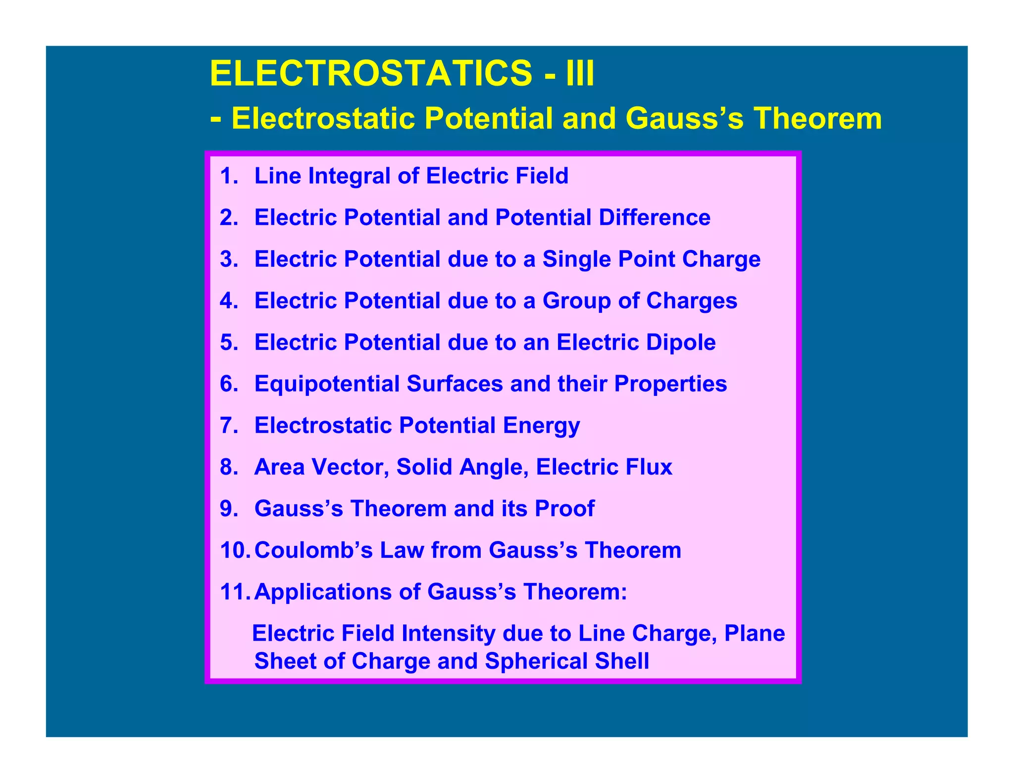 ELECTROSTATICS - III
- Electrostatic Potential and Gauss’s Theorem
1. Line Integral of Electric Field
2. Electric Potential and Potential Difference
3. Electric Potential due to a Single Point Charge
4. Electric Potential due to a Group of Charges
5. Electric Potential due to an Electric Dipole
6. Equipotential Surfaces and their Properties
7. Electrostatic Potential Energy
8. Area Vector, Solid Angle, Electric Flux
9. Gauss’s Theorem and its Proof
10.Coulomb’s Law from Gauss’s Theorem
11.Applications of Gauss’s Theorem:
Electric Field Intensity due to Line Charge, Plane
Sheet of Charge and Spherical Shell
 