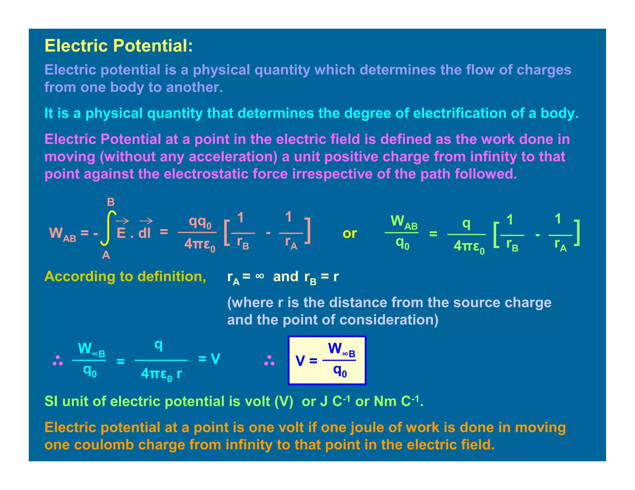 Electric potential is a physical quantity which determines the flow of charges
from one body to another.
It is a physical quantity that determines the degree of electrification of a body.
Electric Potential at a point in the electric field is defined as the work done in
moving (without any acceleration) a unit positive charge from infinity to that
point against the electrostatic force irrespective of the path followed.
Electric Potential:
=
11qq0
4πε0
][ -
rB rA
WAB = - E . dl
A
B
=
11q
4πε0
][ -
rB rA
WAB
q0
According to definition, rA = ∞ and rB = r
(where r is the distance from the source charge
and the point of consideration)
=
q
4πε0 r
W∞B
q0
= V V =
W∞B
q0
SI unit of electric potential is volt (V) or J C-1 or Nm C-1.
Electric potential at a point is one volt if one joule of work is done in moving
one coulomb charge from infinity to that point in the electric field.
or
 
