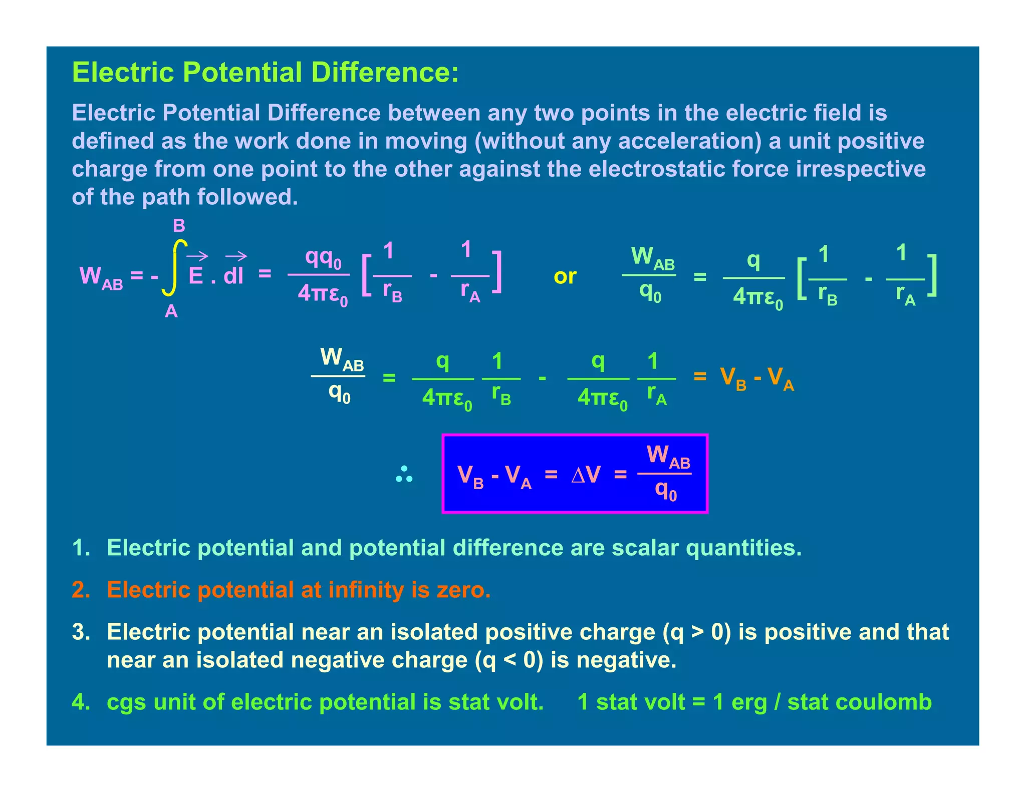 Electric Potential Difference between any two points in the electric field is
defined as the work done in moving (without any acceleration) a unit positive
charge from one point to the other against the electrostatic force irrespective
of the path followed.
Electric Potential Difference:
=
11qq0
4πε0
][ -
rB rA
WAB = - E . dl
A
B
=
11q
4πε0
][ -
rB rA
WAB
q0
1. Electric potential and potential difference are scalar quantities.
2. Electric potential at infinity is zero.
3. Electric potential near an isolated positive charge (q > 0) is positive and that
near an isolated negative charge (q < 0) is negative.
4. cgs unit of electric potential is stat volt. 1 stat volt = 1 erg / stat coulomb
or
=
11q
4πε0
-
rB rA
WAB
q0
q
4πε0
= VB - VA
WAB
q0
VB - VA = ∆V =
 
