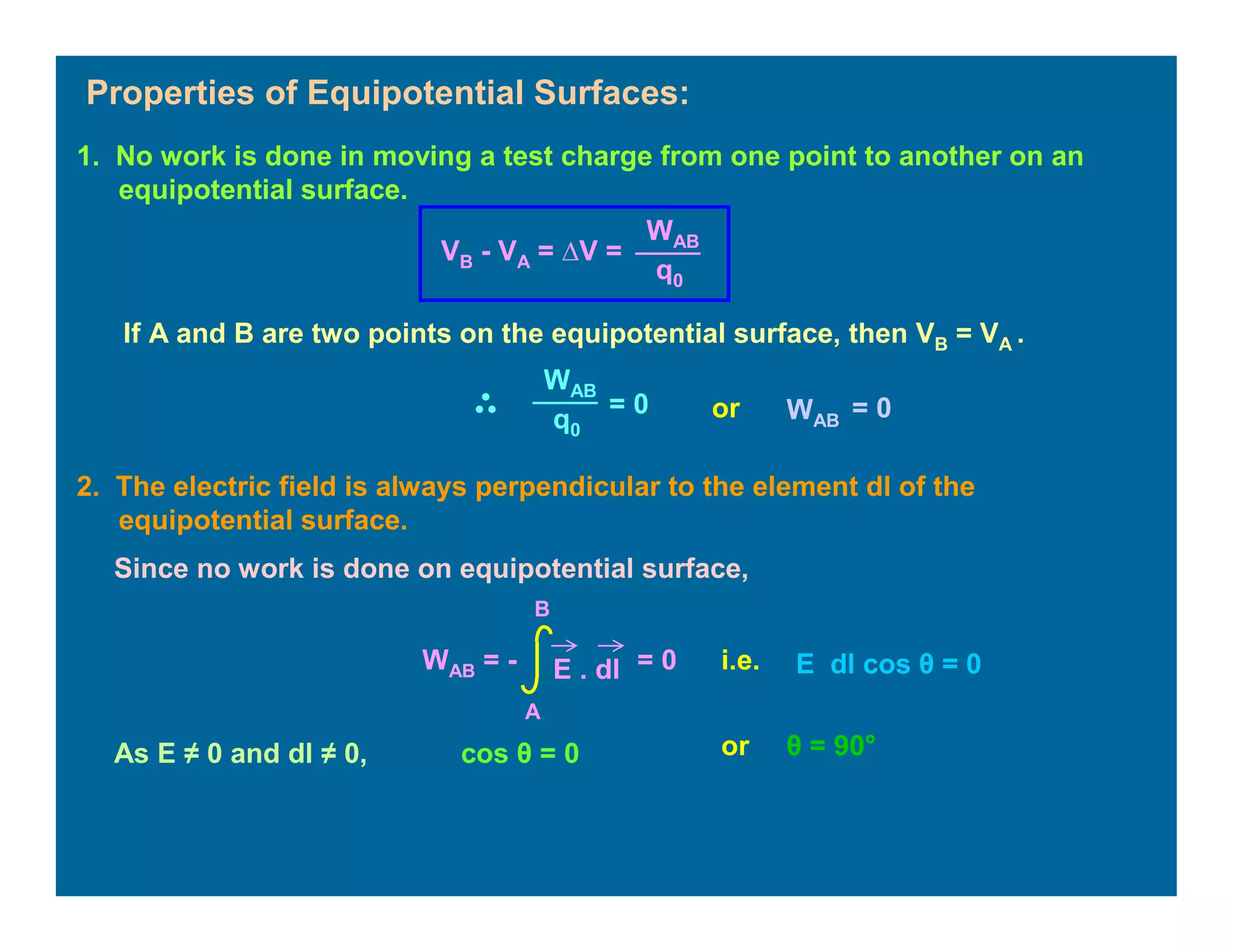 Properties of Equipotential Surfaces:
2. The electric field is always perpendicular to the element dl of the
equipotential surface.
1. No work is done in moving a test charge from one point to another on an
equipotential surface.
WAB
q0
VB - VA = ∆V =
If A and B are two points on the equipotential surface, then VB = VA .
WAB
q0
= 0 or WAB
= 0
WAB = - E . dl
A
B
= 0
Since no work is done on equipotential surface,
i.e. E dl cos θ = 0
As E ≠ 0 and dl ≠ 0, cos θ = 0 or θ = 90°
 