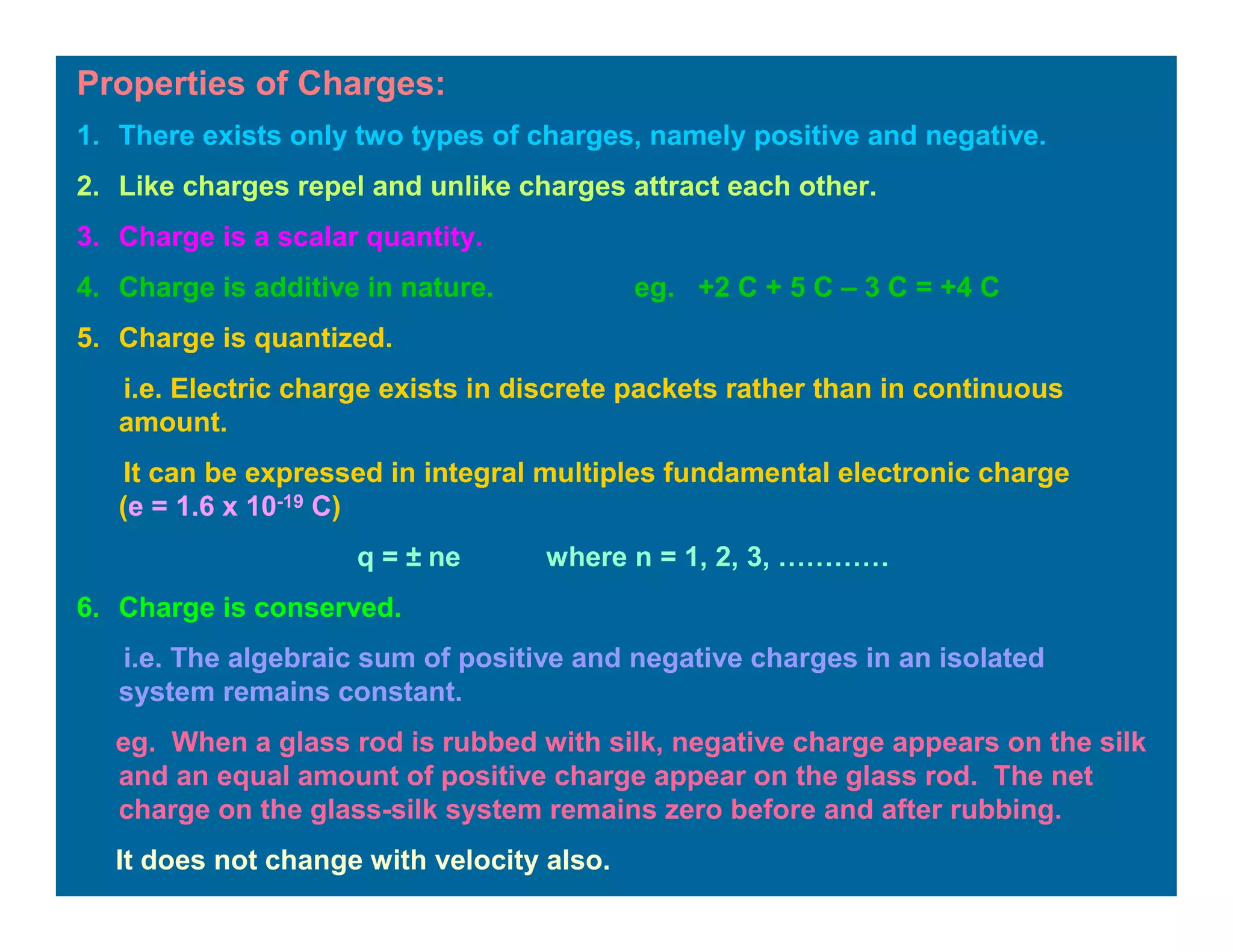 Properties of Charges:
1. There exists only two types of charges, namely positive and negative.
2. Like charges repel and unlike charges attract each other.
3. Charge is a scalar quantity.
4. Charge is additive in nature. eg. +2 C + 5 C – 3 C = +4 C
5. Charge is quantized.
i.e. Electric charge exists in discrete packets rather than in continuous
amount.
It can be expressed in integral multiples fundamental electronic charge
(e = 1.6 x 10-19 C)
q = ± ne where n = 1, 2, 3, …………
6. Charge is conserved.
i.e. The algebraic sum of positive and negative charges in an isolated
system remains constant.
eg. When a glass rod is rubbed with silk, negative charge appears on the silk
and an equal amount of positive charge appear on the glass rod. The net
charge on the glass-silk system remains zero before and after rubbing.
It does not change with velocity also.
 
