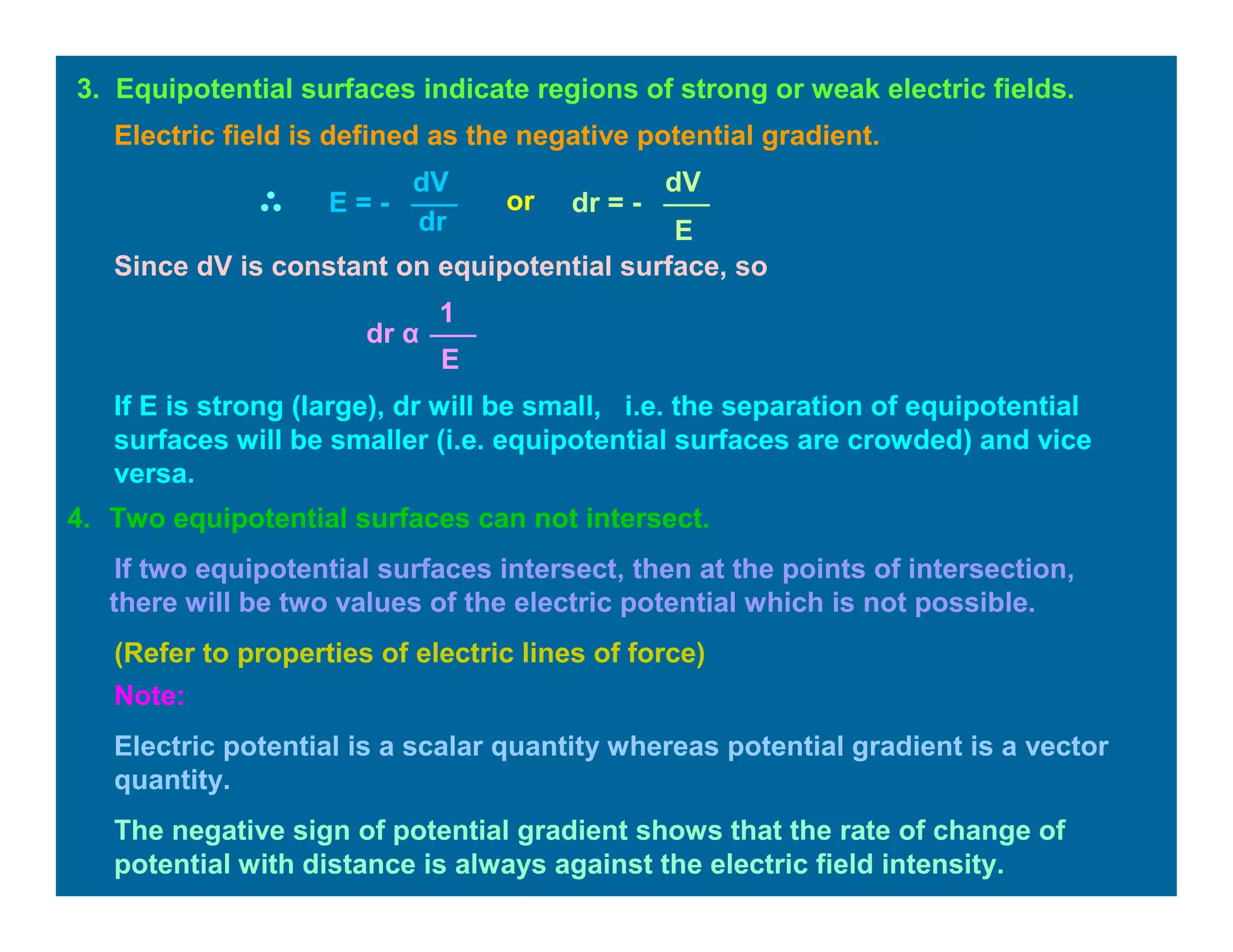4. Two equipotential surfaces can not intersect.
If two equipotential surfaces intersect, then at the points of intersection,
there will be two values of the electric potential which is not possible.
(Refer to properties of electric lines of force)
3. Equipotential surfaces indicate regions of strong or weak electric fields.
dV
dr
E = -
Electric field is defined as the negative potential gradient.
or
dV
E
dr = -
Since dV is constant on equipotential surface, so
E
1
dr α
If E is strong (large), dr will be small, i.e. the separation of equipotential
surfaces will be smaller (i.e. equipotential surfaces are crowded) and vice
versa.
Note:
Electric potential is a scalar quantity whereas potential gradient is a vector
quantity.
The negative sign of potential gradient shows that the rate of change of
potential with distance is always against the electric field intensity.
 