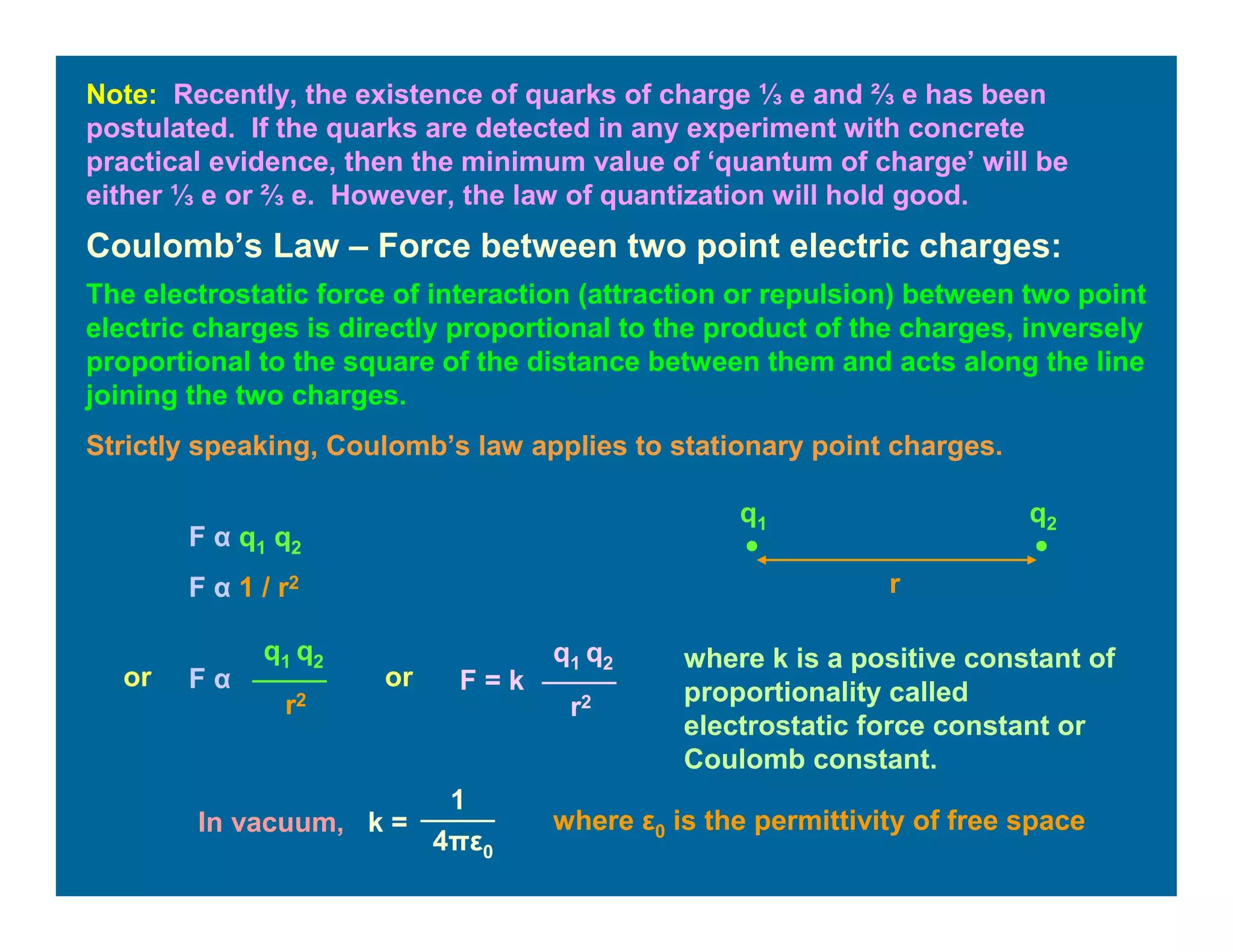 Note: Recently, the existence of quarks of charge ⅓ e and ⅔ e has been
postulated. If the quarks are detected in any experiment with concrete
practical evidence, then the minimum value of ‘quantum of charge’ will be
either ⅓ e or ⅔ e. However, the law of quantization will hold good.
Coulomb’s Law – Force between two point electric charges:
The electrostatic force of interaction (attraction or repulsion) between two point
electric charges is directly proportional to the product of the charges, inversely
proportional to the square of the distance between them and acts along the line
joining the two charges.
Strictly speaking, Coulomb’s law applies to stationary point charges.
r
q1 q2
F α q1 q2
F α 1 / r2
or F α
q1 q2
r2
F = k
q1 q2
r2
or
where k is a positive constant of
proportionality called
electrostatic force constant or
Coulomb constant.
In vacuum, k =
1
4πε0
where ε0 is the permittivity of free space
 