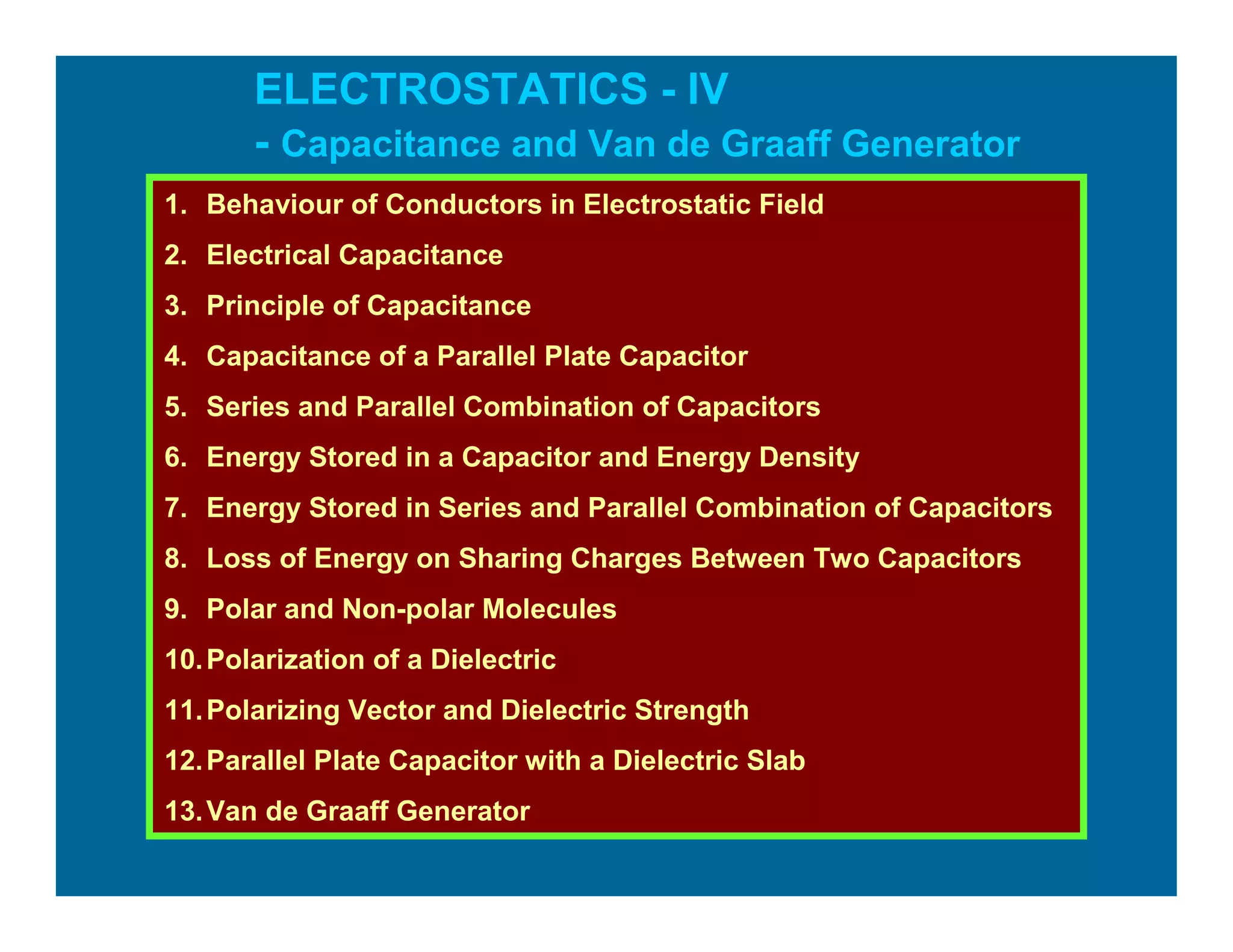 ELECTROSTATICS - IV
- Capacitance and Van de Graaff Generator
1. Behaviour of Conductors in Electrostatic Field
2. Electrical Capacitance
3. Principle of Capacitance
4. Capacitance of a Parallel Plate Capacitor
5. Series and Parallel Combination of Capacitors
6. Energy Stored in a Capacitor and Energy Density
7. Energy Stored in Series and Parallel Combination of Capacitors
8. Loss of Energy on Sharing Charges Between Two Capacitors
9. Polar and Non-polar Molecules
10.Polarization of a Dielectric
11.Polarizing Vector and Dielectric Strength
12.Parallel Plate Capacitor with a Dielectric Slab
13.Van de Graaff Generator
 