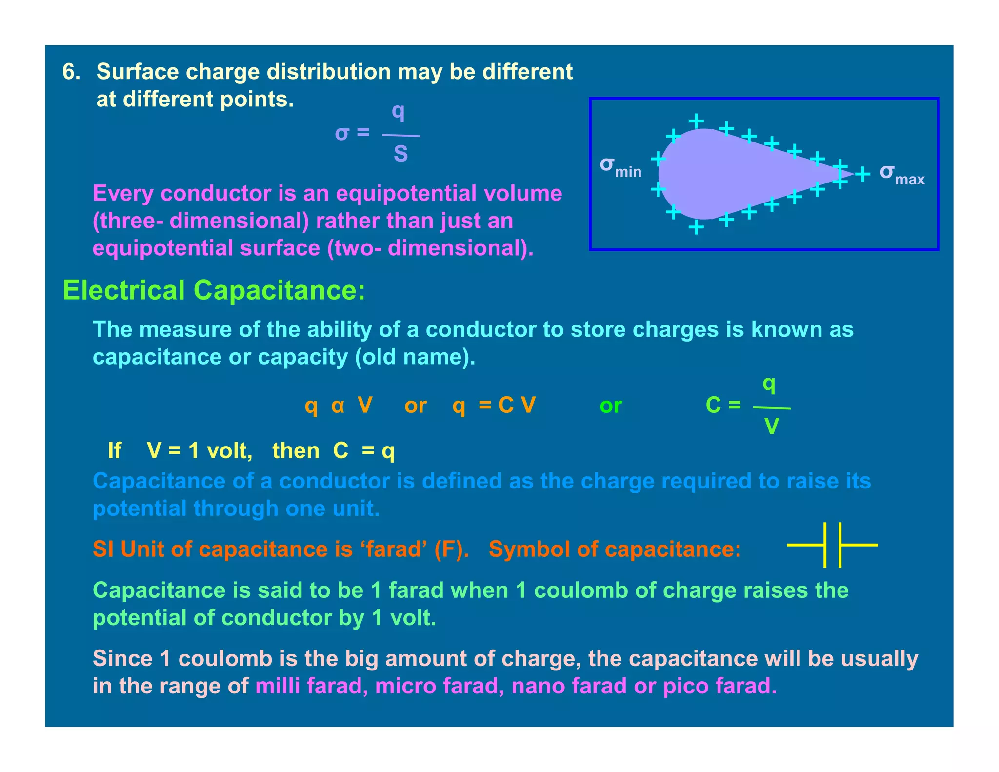 6. Surface charge distribution may be different
at different points.
σ =
q
S
σmax
σmin
Every conductor is an equipotential volume
(three- dimensional) rather than just an
equipotential surface (two- dimensional).
Electrical Capacitance:
The measure of the ability of a conductor to store charges is known as
capacitance or capacity (old name).
q α V or q = C V or C =
q
V
If V = 1 volt, then C = q
Capacitance of a conductor is defined as the charge required to raise its
potential through one unit.
SI Unit of capacitance is ‘farad’ (F). Symbol of capacitance:
Capacitance is said to be 1 farad when 1 coulomb of charge raises the
potential of conductor by 1 volt.
Since 1 coulomb is the big amount of charge, the capacitance will be usually
in the range of milli farad, micro farad, nano farad or pico farad.
 