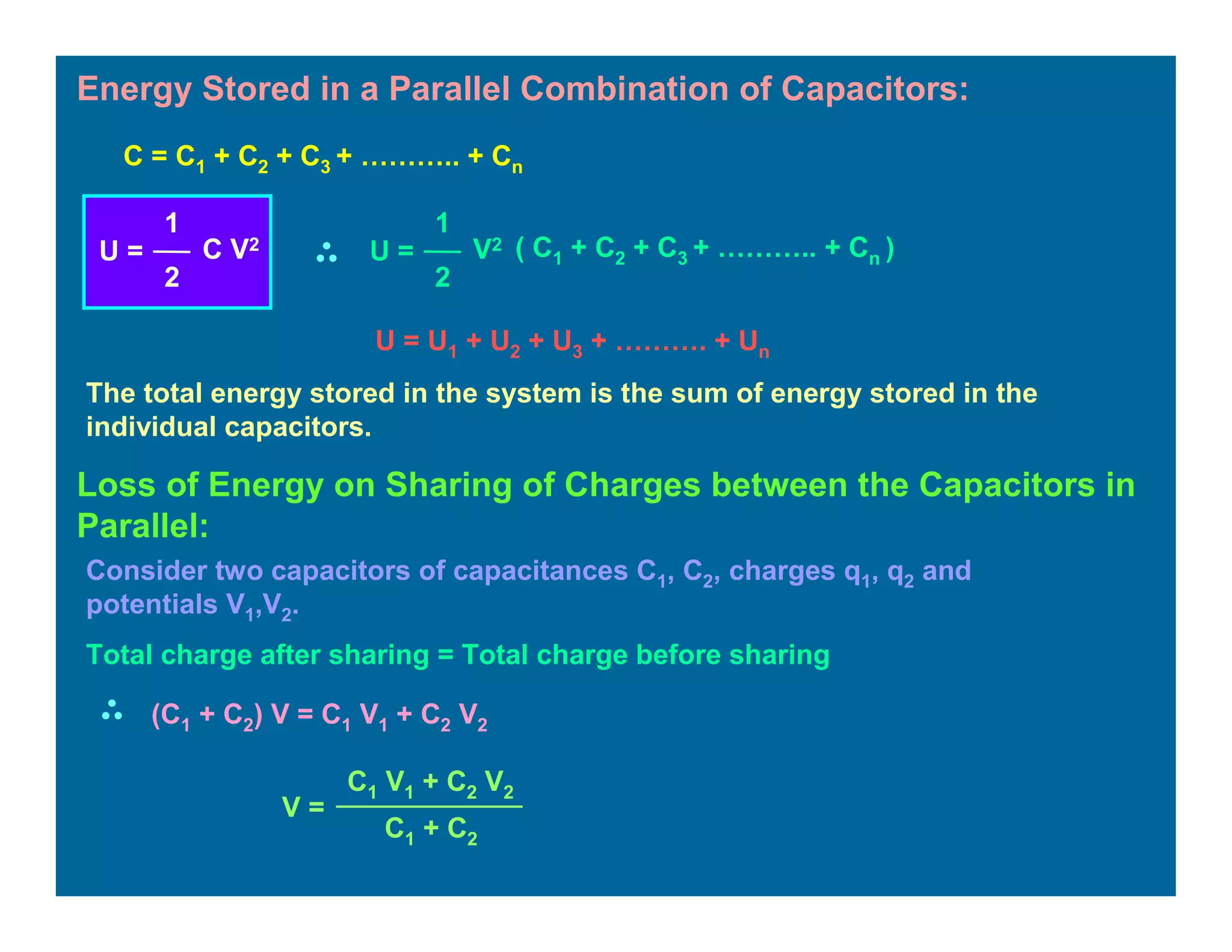 Energy Stored in a Parallel Combination of Capacitors:
U = U1 + U2 + U3 + ………. + Un
The total energy stored in the system is the sum of energy stored in the
individual capacitors.
C = C1 + C2 + C3 + ……….. + Cn
U =
1
2
C V2
U =
1
2
V2 ( C1 + C2 + C3 + ……….. + Cn )
Loss of Energy on Sharing of Charges between the Capacitors in
Parallel:
Consider two capacitors of capacitances C1, C2, charges q1, q2 and
potentials V1,V2.
Total charge after sharing = Total charge before sharing
(C1 + C2) V = C1 V1 + C2 V2
V =
C1 V1 + C2 V2
C1 + C2
 