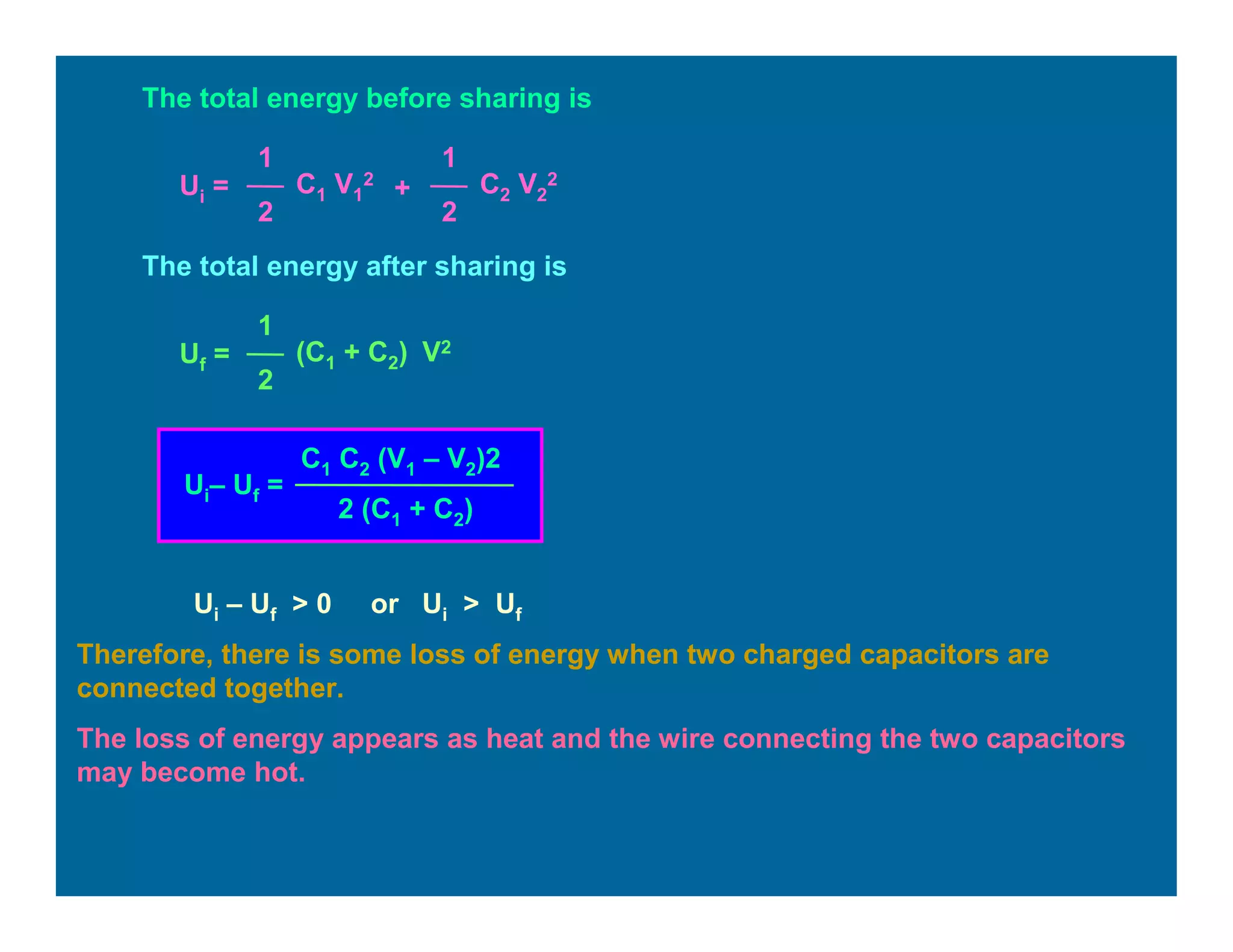 The total energy before sharing is
Ui =
1
2
C1 V1
2
1
2
C2 V2
2
+
The total energy after sharing is
Uf =
1
2
(C1 + C2) V2
Ui– Uf =
C1 C2 (V1 – V2)2
2 (C1 + C2)
Ui – Uf > 0 or Ui > Uf
Therefore, there is some loss of energy when two charged capacitors are
connected together.
The loss of energy appears as heat and the wire connecting the two capacitors
may become hot.
 