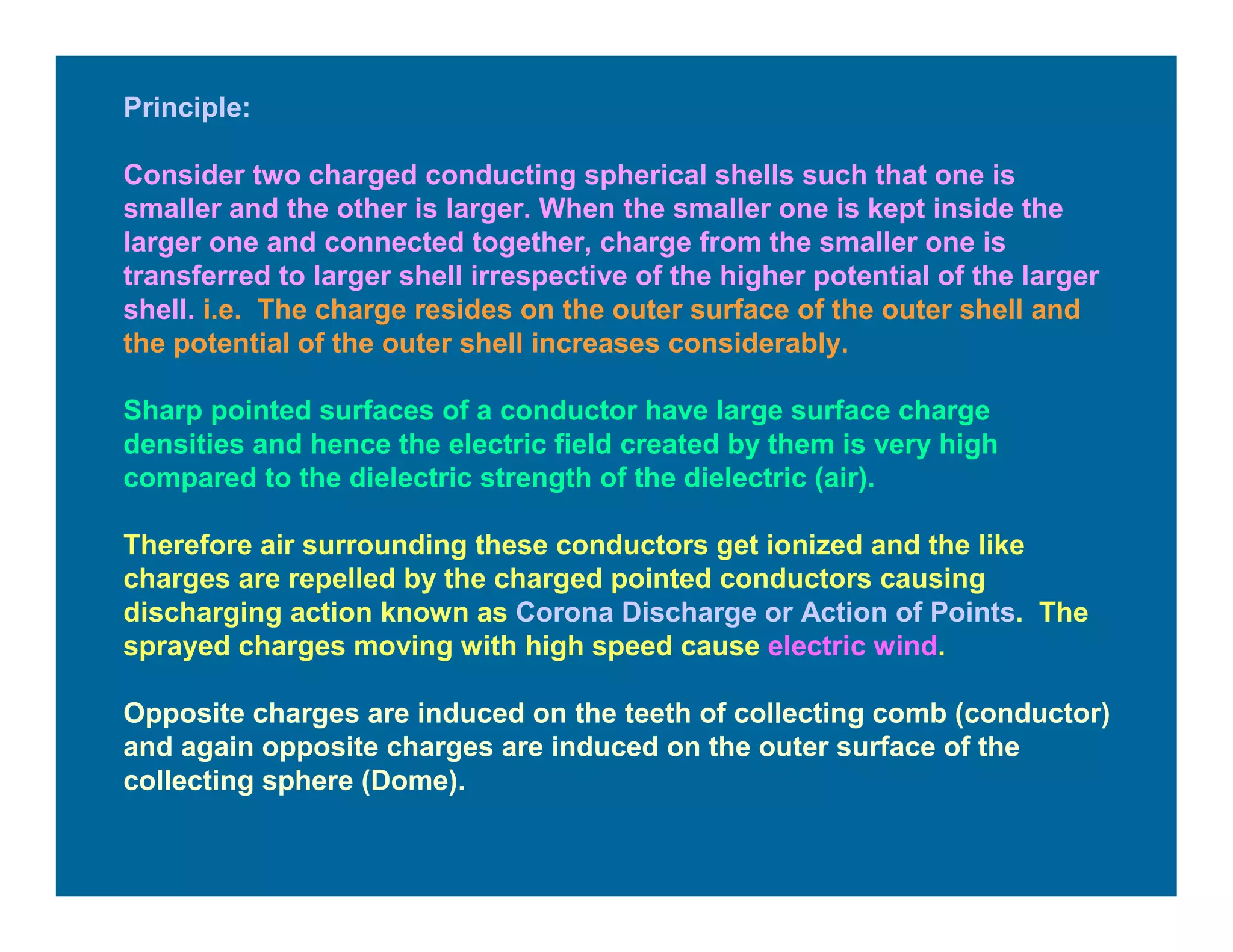 Principle:
Consider two charged conducting spherical shells such that one is
smaller and the other is larger. When the smaller one is kept inside the
larger one and connected together, charge from the smaller one is
transferred to larger shell irrespective of the higher potential of the larger
shell. i.e. The charge resides on the outer surface of the outer shell and
the potential of the outer shell increases considerably.
Sharp pointed surfaces of a conductor have large surface charge
densities and hence the electric field created by them is very high
compared to the dielectric strength of the dielectric (air).
Therefore air surrounding these conductors get ionized and the like
charges are repelled by the charged pointed conductors causing
discharging action known as Corona Discharge or Action of Points. The
sprayed charges moving with high speed cause electric wind.
Opposite charges are induced on the teeth of collecting comb (conductor)
and again opposite charges are induced on the outer surface of the
collecting sphere (Dome).
 