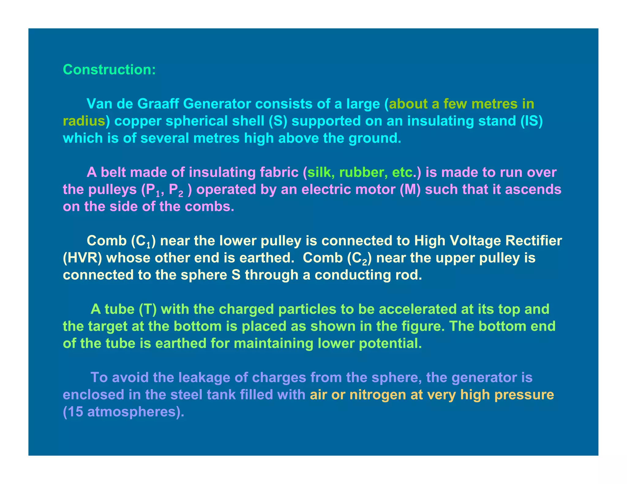 Construction:
Van de Graaff Generator consists of a large (about a few metres in
radius) copper spherical shell (S) supported on an insulating stand (IS)
which is of several metres high above the ground.
A belt made of insulating fabric (silk, rubber, etc.) is made to run over
the pulleys (P1, P2 ) operated by an electric motor (M) such that it ascends
on the side of the combs.
Comb (C1) near the lower pulley is connected to High Voltage Rectifier
(HVR) whose other end is earthed. Comb (C2) near the upper pulley is
connected to the sphere S through a conducting rod.
A tube (T) with the charged particles to be accelerated at its top and
the target at the bottom is placed as shown in the figure. The bottom end
of the tube is earthed for maintaining lower potential.
To avoid the leakage of charges from the sphere, the generator is
enclosed in the steel tank filled with air or nitrogen at very high pressure
(15 atmospheres).
 