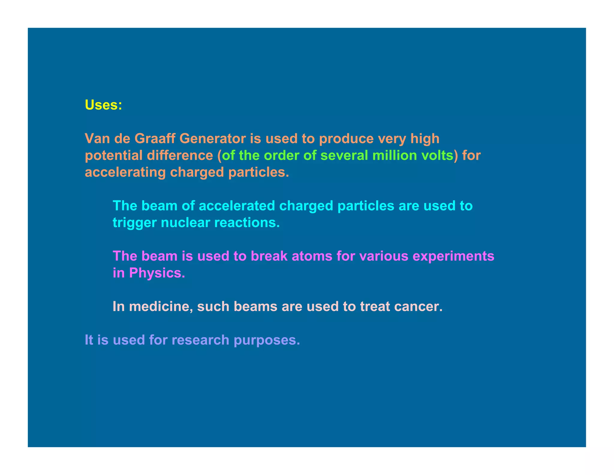Uses:
Van de Graaff Generator is used to produce very high
potential difference (of the order of several million volts) for
accelerating charged particles.
The beam of accelerated charged particles are used to
trigger nuclear reactions.
The beam is used to break atoms for various experiments
in Physics.
In medicine, such beams are used to treat cancer.
It is used for research purposes.
 