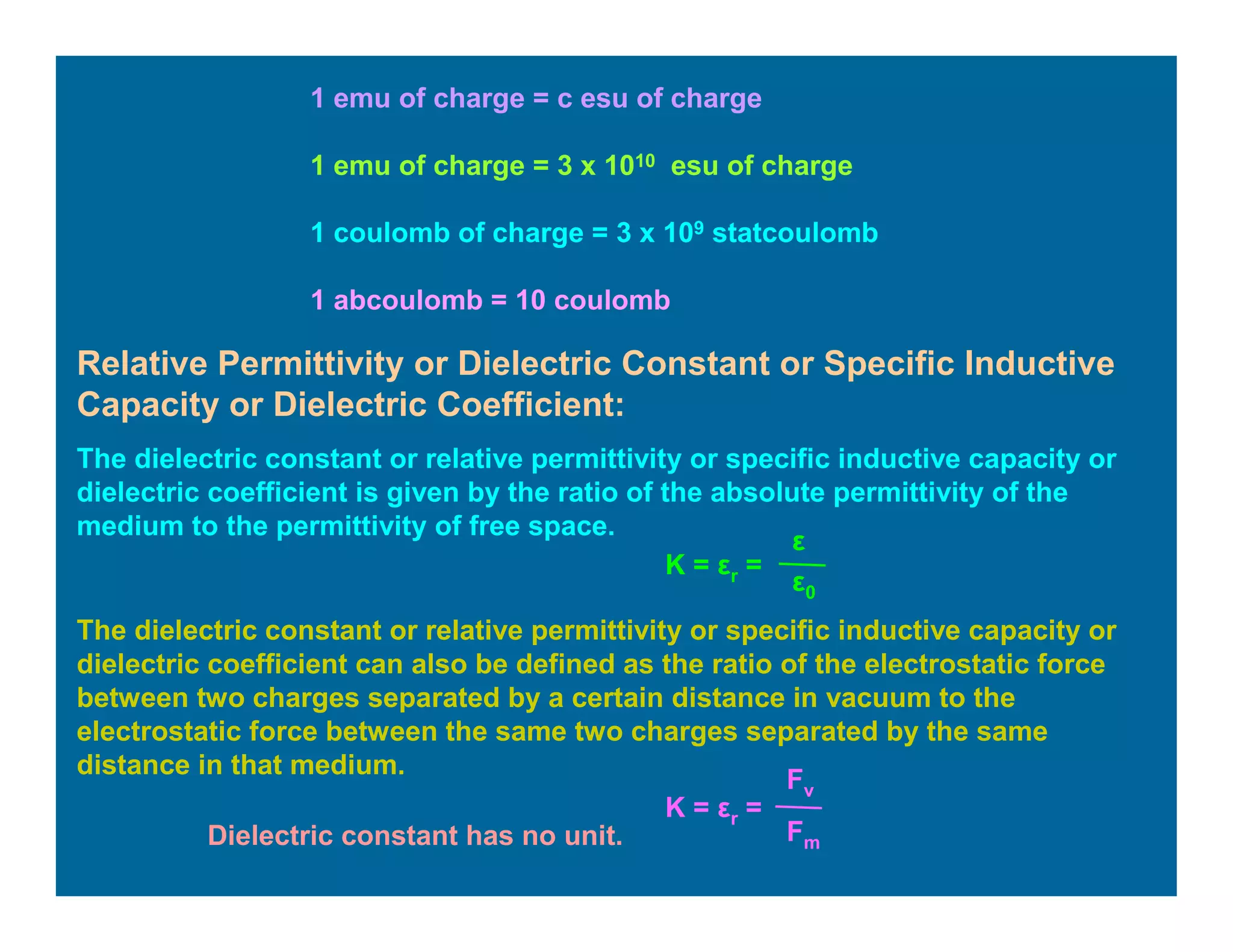 1 emu of charge = c esu of charge
1 emu of charge = 3 x 1010 esu of charge
1 coulomb of charge = 3 x 109 statcoulomb
1 abcoulomb = 10 coulomb
Relative Permittivity or Dielectric Constant or Specific Inductive
Capacity or Dielectric Coefficient:
The dielectric constant or relative permittivity or specific inductive capacity or
dielectric coefficient is given by the ratio of the absolute permittivity of the
medium to the permittivity of free space.
K = εr =
ε
ε0
The dielectric constant or relative permittivity or specific inductive capacity or
dielectric coefficient can also be defined as the ratio of the electrostatic force
between two charges separated by a certain distance in vacuum to the
electrostatic force between the same two charges separated by the same
distance in that medium.
K = εr =
Fv
FmDielectric constant has no unit.
 