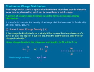 Continuous Charge Distribution:
Any charge which covers a space with dimensions much less than its distance
away from an observation point can be considered a point charge.
A system of closely spaced charges is said to form a continuous charge
distribution.
It is useful to consider the density of a charge distribution as we do for density
of solid, liquid, gas, etc.
(i) Line or Linear Charge Density ( λ ):
If the charge is distributed over a straight line or over the circumference of a
circle or over the edge of a cuboid, etc, then the distribution is called ‘linear
charge distribution’.
Linear charge density is the charge per unit length. Its SI unit is C / m.
q
λ =
l
λ =
dq
dl
or
+ + + + + + + + + + + +
dq
dl
Total charge on line l, q = ∫ λ dl
l
 