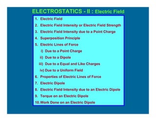 ELECTROSTATICS - II : Electric Field
1. Electric Field
2. Electric Field Intensity or Electric Field Strength
3. Electric Field Intensity due to a Point Charge
4. Superposition Principle
5. Electric Lines of Force
i) Due to a Point Charge
ii) Due to a Dipole
iii) Due to a Equal and Like Charges
iv) Due to a Uniform Field
6. Properties of Electric Lines of Force
7. Electric Dipole
8. Electric Field Intensity due to an Electric Dipole
9. Torque on an Electric Dipole
10.Work Done on an Electric Dipole
 