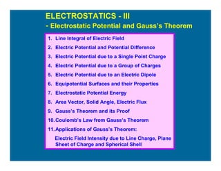 ELECTROSTATICS - III
- Electrostatic Potential and Gauss’s Theorem
1. Line Integral of Electric Field
2. Electric Potential and Potential Difference
3. Electric Potential due to a Single Point Charge
4. Electric Potential due to a Group of Charges
5. Electric Potential due to an Electric Dipole
6. Equipotential Surfaces and their Properties
7. Electrostatic Potential Energy
8. Area Vector, Solid Angle, Electric Flux
9. Gauss’s Theorem and its Proof
10.Coulomb’s Law from Gauss’s Theorem
11.Applications of Gauss’s Theorem:
Electric Field Intensity due to Line Charge, Plane
Sheet of Charge and Spherical Shell
 