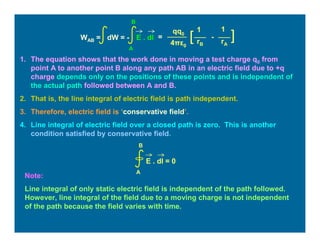 1. The equation shows that the work done in moving a test charge q0 from
point A to another point B along any path AB in an electric field due to +q
charge depends only on the positions of these points and is independent of
the actual path followed between A and B.
2. That is, the line integral of electric field is path independent.
3. Therefore, electric field is ‘conservative field’.
4. Line integral of electric field over a closed path is zero. This is another
condition satisfied by conservative field.
Note:
Line integral of only static electric field is independent of the path followed.
However, line integral of the field due to a moving charge is not independent
of the path because the field varies with time.
E . dl = 0
A
B
=
11qq0
4πε0
][ -
rB rA
WAB = dW = - E . dl
A
B
 
